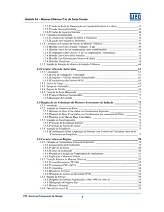 CTC - Centro de Treinamento de Clientes 4
Módulo 1A – Motores Elétricos C.A. de Baixa Tensão
1.3.2.1Tensão da Rede de Alimentação em Função da Potência d o Motor_________________41
1.3.2.2Tensão Nominal Múltipla________________________________ _________________42
1.3.2.3Tensões de Ligações Normais ________________________________ _____________44
1.3.3 Frequência Nominal (Hz) ________________________________ ____________________ 45
1.3.3.1Tolerância de Variação de tensão e Frequência ________________________________ 45
1.3.3.2Ligação em Frequências Diferentes ________________________________ _________47
1.3.4 Limitação da Corrente de Partida de Motores Trifásicos ____________________________ 48
1.3.4.1Partida Com Chave Estrela-Triângulo (Y-∆) ________________________________ __48
1.3.4.2Partida Com Chave Compensadora (auto -transformador) ________________________ 50
1.3.4.3Comparação Entre Chaves “Y-∆” e Compensadora “Automática” _________________52
1.3.4.4Partida Com Chave Série-Paralelo ________________________________ __________53
1.3.4.5Partida Com Reostato para Motores de Anéis ________________________________ _53
1.3.4.6Partidas Eletrônicas ________________________________ _____________________ 54
1.3.5 Sentido de Rotação de Motores de Indução Trifásicos _____________________________ 60
1.4 Características de Aceleração ____________________________________________61
1.4.1 Conjugados ________________________________ ______________________________ 61
1.4.1.1Curva de Conjugado x Velocidade ________________________________ __________61
1.4.1.2Categorias – Valores Mínimos Normalizados ________________________________ _62
1.4.1.3Características dos Motores WEG ________________________________ __________65
1.4.2 Inércia da Carga ________________________________ ___________________________ 65
1.4.3 Tempo de Aceleração________________________________ _______________________ 67
1.4.4 Regime de Partida ________________________________ _________________________ 69
1.4.5 Corrente de Rotor Bloqueado ________________________________ ________________71
1.4.5.1Valores Máximos Normalizados ________________________________ ___________71
1.4.5.2Indicação da Corrente ________________________________ ____________________ 71
1.5 Regulação de Velocidade de Motores Assíncronos de Indução _________________72
1.5.1 Introdução ________________________________ _______________________________ 72
1.5.2 Variação de Números de Pólos ________________________________ _______________72
1.5.2.1Motores de Duas Velocidades em Enrolamentos Separados ______________________ 72
1.5.2.2Motores de Duas Velocidades com Enrolamentos por comutação de Pólos __________73
1.5.2.3Motores Com Mais de Duas Velocidades ________________________________ ____73
1.5.3 Variação do Escorregamento ________________________________ _________________74
1.5.3.1Variação da Resistência Rotórica ________________________________ ___________74
1.5.3.2Variação da Tensão do Estator ________________________________ _____________75
1.5.4 Variação da Freqüência ________________________________ _____________________ 75
1.5.4.1Considerações Sobre a Aplicação de Motores com Controle de Velocidade Através de
Conversores de Frequência ________________________________ ________________77
1.6 Característica em Regime _______________________________________________78
1.6.1 Elevação de Temperatura, Classe de Isolamento ________________________________ __78
1.6.1.1Aquecimento do Enrolamento ________________________________ _____________78
1.6.1.2Vida Útil do Motor ________________________________ ______________________ 80
1.6.1.3Classes de Isolamento ________________________________ ___________________ 80
1.6.1.4Medida de Elevação de Temperatura do Enrolamento ___________________________ 81
1.6.1.5Aplicação a Motores Elétricos ________________________________ _____________81
1.6.2 Proteção Térmica de Motores Elétric os ________________________________ _________82
1.6.2.1Termo-Resistência (PT-100) ________________________________ ______________83
1.6.2.2Termistores (PTC e NTC) ________________________________ ________________83
1.6.2.3Termostatos ________________________________ ___________________________ 84
1.6.2.4Protetores Térmicos ________________________________ _____________________ 85
1.6.2.5Proteção de motores de alta tensão WEG ________________________________ _____86
1.6.3 Regime de Serviço ________________________________ _________________________ 88
1.6.3.1Regimes de Serviços Padronizados (NBR 7094/IEC 60034) ______________________ 88
1.6.3.2Designação do Regime Tipo ________________________________ ______________94
1.6.3.3Potência Nominal ________________________________ _______________________ 95
1.6.4 Fator de Serviço (FS) ________________________________ _______________________ 95
 
