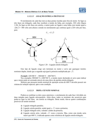 CTC - Centro de Treinamento de Clientes 43
Módulo 1A – Motores Elétricos C.A. de Baixa Tensão
1.3.2.2.2 LIGAÇÃO ESTRELA-TRIÂNGULO
O enrolamento de cada fase tem as duas pontas trazidas para fora do motor. Se ligar as
três fases em triângulo, cada fase receberá a tensão da linha, por exemplo, 220 volts (figura
1.28). Se ligar as três fases em estrela, o motor pode ser ligado a uma linha com tensão igual a
3220 = 380 volts sem alterar a tensão no enrolamento que continua igual a 220 volts por fase,
pois:
3UU f =
Figura 1.28 – Ligação estrela-triângulo
Este tipo de ligação exige seis terminais no motor e serve par quaisquer tensões
nominais duplas, desde que a segunda seja igual à primeira multiplicada por 3 .
Exemplo: 220/380 V – 380/660 V – 440/760 V.
Nos exemplos 380/660 V e 440/760 V, a tensão maior declarada só serve para indicar
que o motor pode ser acionado através de uma chave de partida estrela-triângulo.
Motores que possuem tensão nominal de operação acima de 600 V deverão possuir um
sistema de isolação especial, apto a esta condição.
1.3.2.2.3 TRIPLA TENSÃO NOMINAL
Podem-se combinar os dois casos anteriores: o enrolamento de cada fase é dividido em
duas metades para ligação série-paralelo. Além disso, todos os terminais são acessíveis para
poder-se ligar as três fases em estrela ou triângulo. Deste modo, têm-se quatro combinações
possíveis de tensão nominal:
1) Ligação triângulo paralelo;
2) Ligação estrela paralela, sendo igual a 3 vezes a primeira;
3) Ligação triângulo série, valendo o dobro da primeira;
4) Ligação estrela série, valendo 3 vezes a terceira. Mas, como esta tensão seria
maior que 600 V, é indicada apenas como referência de ligação estrela-triângulo.
 