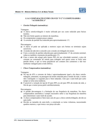 CTC - Centro de Treinamento de Clientes 52
Módulo 1A – Motores Elétricos C.A. de Baixa Tensão
1.3.4.3 COMPARAÇÃO ENTRE CHAVES “Y-∆” E COMPENSADORA
“AUTOMÁTICA”
• Estrela-Triângulo (automática):
Vantagens:
a) A chave estrela-triângulo é muito utilizada por seu custo reduzido para baixas
tensões;
b) Não tem limite quanto ao número de manobras;
c) Os componentes ocupam pouco espaço;
d) A corrente de partida fica reduzida para aproximadamente 1/3.
Desvantagens:
a) A chave só pode ser aplicada a motores cujos seis bornes ou terminais sejam
acessíveis;
b) A tensão da rede deve coincidir com a tensão em triângulo do motor;
c) Com a corrente de partida reduzida para aproximadamente 1/3 da corrente nominal,
reduz-se também o momento de partida para 1/3;
d) Caso o motor não atingir pelo menos 90% de sua velocidade nominal, o pico de
corrente na comutação de estrela para triângulo será quase como se fosse uma
partida direta, o que se torna prejudicial aos contatos dos contatores e não traz
nenhuma vantagem para a rede elétrica.
• Chave Compensadora (automática):
Vantagens:
a) No tap de 65% a corrente de linha é aproximadamente igual a da chave estrela-
triângulo, entretanto, na passagem da tensão reduzida para a tensão da rede, o motor
não é desligado e o segundo pico é bem reduzido, visto que o auto-trafo por curto
tempo se torna uma reatância;
b) É possível a variação do tap de 65 para 80% ou até para 90% da tensão da rede, a
fim de que o motor possa partir satisfatoriamente.
Desvantagens:
a) A grande desvantagem é a limitação de sua frequência de manobras. Na chave
compensadora automática é sempre necessário saber a sua frequência de manobra
para determinar o auto-trafo de acordo.
b) A chave compensadora é bem mais cara do que a chave estrela-triângulo, devido ao
auto-trafo;
c) Devido ao tamanho do auto-trafo, a construção se torna volumosa, necessitando
quadros maiores, o que torna o seu preço elevado.
 