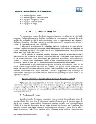 CTC - Centro de Treinamento de Clientes 55
Módulo 1A – Motores Elétricos C.A. de Baixa Tensão
1 – Corrente de partida direta;
2 – Corrente de partida com soft-starter;
3 – Conjugado com partida direta;
4 – Conjugado com soft-starter;
5 – Conjugado da carga.
1.3.4.6.2 INVERSOR DE FREQUÊNCIA
Por muitos anos, motores CA foram usados estritamente em aplicações de velocidade
constante. Tradicionalmente, com bombas, ventiladores e compressores, o controle da vazão
também foi realizado através de meios mecânicos como o estrangulamento de válvulas e
abafadores. Quando a velocidade variável era requerida, motores CC, juntamente com turbinas e
motores de combustão interna, eram escolhidos.
O advento de acionamentos de velocidade variável, confiáveis e de custo efetivo,
mudaram rapidamente estes procedimentos. Estes acionamentos, que regulam a velocidade do
motor, controlando a tensão e a frequência da rede, tem alargado vastamente a abrangência das
aplicações e capacidades dos motores CA.
O uso de controles de frequência ajustável, entretanto, impacta o projeto, desempenho e
confiabilidade dos motores CA. Muitos efeitos são positivos. Velocidades baixas significam
ciclos menores (portanto fadiga minimizada) dos rolamentos, ventoinhas e outros elementos
girantes. A “Partida Suave” de um motor elimina os altos esforços da partida nos enrolamentos
estatóricos e barras do rotor que são usuais quando parte-se motores diretamente à rede.
Acionamentos de frequência ajustável podem influenciar positivamente a vida útil do
motor, quando adequadamente aplicados. Há, contudo, uns poucos fatores importantes que
devem ser considerados quando do uso de motores com acionamento. Estes problemas são bem
definidos e administráveis e a seguir abordados. A vivência de problemas com a instalação de
acionamentos será significativamente reduzida pela consideração adequada desses fatores já na
especificação técnica.
Aspectos adicionais na Especificação de Motor com Velocidade Variável
Aplicações com velocidade variável possuem a maioria dos problemas das aplicações
com motor à velocidade constante, tais com, requisitos específicos da carga, integridade da
isolação, vibrações, qualidade dos materiais e da construção. Há cinco aspectos adicionais que
devem ser levados atentamente em consideração quando se especifica motores para aplicações
com velocidade variável:
1) Tensão de modo comum
Quando operando, diretamente conectado à rede, o motor é alimentado pela tensão de
entrada trifásica. Com uma fonte de alimentação regular trifásica, a soma de todos os vetores de
fase é zero, o neutro é estacionário e é usualmente mantido aterrado. Uma ponte retificadora
trifásica é a fonte de alimentação de um motor acionado por Inversor de Frequência. Em
operação, somente duas fases conduzem simultaneamente, portanto, a soma vetorial não é
zerada. O centro do Link CC movimenta-se e tem valores de tensão positivos e negativos com
 