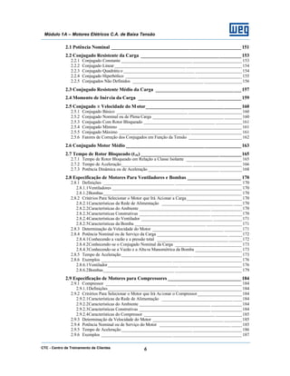 CTC - Centro de Treinamento de Clientes 6
Módulo 1A – Motores Elétricos C.A. de Baixa Tensão
2.1 Potência Nominal _____________________________________________________ 151
2.2 Conjugado Resistente da Carga _________________________________________153
2.2.1 Conjugado Constante ________________________________ ______________________ 153
2.2.2 Conjugado Linear________________________________ _________________________ 154
2.2.3 Conjugado Quadrático ________________________________ _____________________154
2.2.4 Conjugado Hiperbólico ________________________________ ____________________ 155
2.2.5 Conjugados Não Definidos ________________________________ _________________156
2.3 Conjugado Resistente Médio da Carga ___________________________________157
2.4 Momento de Inércia da Carga __________________________________________159
2.5 Conjugado x Velocidade do Motor_______________________________________160
2.5.1 Conjugado Básico ________________________________ ________________________ 160
2.5.2 Conjugado Nominal ou de Plena Carga ________________________________ ________160
2.5.3 Conjugado Com Rotor Bloqueado ________________________________ ____________161
2.5.4 Conjugado Mínimo ________________________________ _______________________ 161
2.5.5 Conjugado Máximo ________________________________ _______________________ 161
2.5.6 Fatores de Correção dos Conjugados em Função da Tensão ________________________ 162
2.6 Conjugado Motor Médio _______________________________________________163
2.7 Tempo de Rotor Bloqueado (trb) _________________________________________165
2.7.1 Tempo de Rotor Bloqueado em Relação a Classe Isolante _________________________ 165
2.7.2 Tempo de Aceleração________________________________ ______________________ 166
2.7.3 Potência Dinâmica ou de Aceleração ________________________________ __________168
2.8 Especificação de Motores Para Ventiladores e Bombas ______________________ 170
2.8.1 Definições ________________________________ ______________________________ 170
2.8.1.1Ventiladores ________________________________ __________________________ 170
2.8.1.2Bombas________________________________ ______________________________ 170
2.8.2 Critérios Para Selecionar o Motor que Irá Acionar a Carga_________________________ 170
2.8.2.1Características da Rede de Alimentação ________________________________ ____170
2.8.2.2Características do Ambiente ________________________________ ______________170
2.8.2.3Características Construtivas ________________________________ ______________170
2.8.2.4Características do Ventilador ________________________________ _____________171
2.8.2.5Características da Bomba ________________________________ ________________171
2.8.3 Determinação da Velocidade do Motor ________________________________ ________171
2.8.4 Potência Nominal ou de Serviço da Carga ________________________________ ______172
2.8.4.1Conhecendo a vazão e a pressão total ________________________________ ______172
2.8.4.2Conhecendo-se o Conjugado Nominal da Carga ______________________________ 173
2.8.4.3Conhecendo-se a Vazão e a Altura Manométrica da Bomba _____________________173
2.8.5 Tempo de Aceleração________________________________ ______________________ 173
2.8.6 Exemplos ________________________________ _______________________________ 176
2.8.6.1Ventilador________________________________ ____________________________ 176
2.8.6.2Bombas________________________________ ______________________________ 179
2.9 Especificação de Motores para Compressores ______________________________ 184
2.9.1 Compressor ________________________________ _____________________________ 184
2.9.1.1Definições________________________________ ____________________________ 184
2.9.2 Critérios Para Selecionar o Motor que Irá Acionar o Compressor____________________ 184
2.9.2.1Características da Rede de Alimentação ________________________________ ____184
2.9.2.2Características do Ambiente ________________________________ ______________184
2.9.2.3Características Construtivas ________________________________ ______________184
2.9.2.4Características do Compressor ________________________________ ____________185
2.9.3 Determinação da Velocidade do Motor ________________________________ ________185
2.9.4 Potência Nominal ou de Serviço do Motor ________________________________ _____185
2.9.5 Tempo de Aceleração________________________________ ______________________ 186
2.9.6 Exemplos ________________________________ _______________________________ 187
 