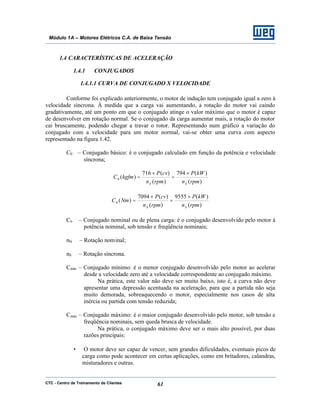CTC - Centro de Treinamento de Clientes 61
Módulo 1A – Motores Elétricos C.A. de Baixa Tensão
1.4 CARACTERÍSTICAS DE ACELERAÇÃO
1.4.1 CONJUGADOS
1.4.1.1 CURVA DE CONJUGADO X VELOCIDADE
Conforme foi explicado anteriormente, o motor de indução tem conjugado igual a zero à
velocidade síncrona. À medida que a carga vai aumentando, a rotação do motor vai caindo
gradativamente, até um ponto em que o conjugado atinge o valor máximo que o motor é capaz
de desenvolver em rotação normal. Se o conjugado da carga aumentar mais, a rotação do motor
cai bruscamente, podendo chegar a travar o rotor. Representando num gráfico a variação do
conjugado com a velocidade para um motor normal, vai-se obter uma curva com aspecto
representado na figura 1.42.
C0 – Conjugado básico: é o conjugado calculado em função da potência e velocidade
síncrona;
)(
)(794
)(
)(716
)(0
rpmn
kWP
rpmn
cvP
kgfmC
SS
×
=
×
=
)(
)(9555
)(
)(7094
)(0
rpmn
kWP
rpmn
cvP
NmC
SS
×
=
×
=
Cn – Conjugado nominal ou de plena carga: é o conjugado desenvolvido pelo motor à
potência nominal, sob tensão e freqüência nominais;
nN – Rotação nominal;
nS – Rotação síncrona.
Cmín – Conjugado mínimo: é o menor conjugado desenvolvido pelo motor ao acelerar
desde a velocidade zero até a velocidade correspondente ao conjugado máximo.
Na prática, este valor não deve ser muito baixo, isto é, a curva não deve
apresentar uma depressão acentuada na aceleração, para que a partida não seja
muito demorada, sobreaquecendo o motor, especialmente nos casos de alta
inércia ou partida com tensão reduzida;
Cmáx – Conjugado máximo: é o maior conjugado desenvolvido pelo motor, sob tensão e
freqüência nominais, sem queda brusca de velocidade.
Na prática, o conjugado máximo deve ser o mais alto possível, por duas
razões principais:
• O motor deve ser capaz de vencer, sem grandes dificuldades, eventuais picos de
carga como pode acontecer em certas aplicações, como em britadores, calandras,
misturadores e outras.
 