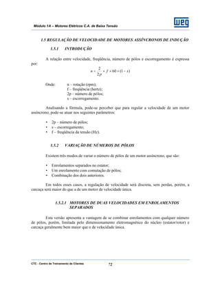 CTC - Centro de Treinamento de Clientes 72
Módulo 1A – Motores Elétricos C.A. de Baixa Tensão
1.5 REGULAÇÃO DE VELOCIDADE DE MOTORES ASSÍNCRONOS DE INDUÇÃO
1.5.1 INTRODUÇÃO
A relação entre velocidade, freqüência, número de pólos e escorregamento é expressa
por:
)1(60
2
2
sf
p
n −×××=
Onde: n – rotação (rpm);
f – freqüência (hertz);
2p – número de pólos;
s – escorregamento.
Analisando a fórmula, pode-se perceber que para regular a velocidade de um motor
assíncrono, pode-se atuar nos seguintes parâmetros:
• 2p – número de pólos;
• s – escorregamento;
• f – freqüência da tensão (Hz).
1.5.2 VARIAÇÃO DE NÚMEROS DE PÓLOS
Existem três modos de variar o número de pólos de um motor assíncrono, que são:
• Enrolamentos separados no estator;
• Um enrolamento com comutação de pólos;
• Combinação dos dois anteriores.
Em todos esses casos, a regulação de velocidade será discreta, sem perdas, porém, a
carcaça será maior do que a de um motor de velocidade única.
1.5.2.1 MOTORES DE DUAS VELOCIDADES EM ENROLAMENTOS
SEPARADOS
Esta versão apresenta a vantagem de se combinar enrolamentos com qualquer número
de pólos, porém, limitada pelo dimensionamento eletromagnético do núcleo (estator/rotor) e
carcaça geralmente bem maior que o de velocidade única.
 