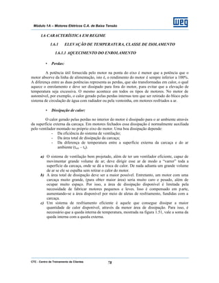 CTC - Centro de Treinamento de Clientes 78
Módulo 1A – Motores Elétricos C.A. de Baixa Tensão
1.6 CARACTERÍSTICA EM REGIME
1.6.1 ELEVAÇÃO DE TEMPERATURA, CLASSE DE ISOLAMENTO
1.6.1.1 AQUECIMENTO DO ENROLAMENTO
• Perdas:
A potência útil fornecida pelo motor na ponta do eixo é menor que a potência que o
motor absorve da linha de alimentação, isto é, o rendimento do motor é sempre inferior a 100%.
A diferença entre as duas potências representa as perdas, que são transformadas em calor, o qual
aquece o enrolamento e deve ser dissipado para fora do motor, para evitar que a elevação de
temperatura seja excessiva. O mesmo acontece em todos os tipos de motores. No motor de
automóvel, por exemplo, o calor gerado pelas perdas internas tem que ser retirado do bloco pelo
sistema de circulação de água com radiador ou pela ventoinha, em motores resfriados a ar.
• Dissipação de calor:
O calor gerado pelas perdas no interior do motor é dissipado para o ar ambiente através
da superfície externa da carcaça. Em motores fechados essa dissipação é normalmente auxiliada
pelo ventilador montado no próprio eixo do motor. Uma boa dissipação depende:
- Da eficiência do sistema de ventilação;
- Da área total de dissipação da carcaça;
- Da diferença de temperatura entre a superfície externa da carcaça e do ar
ambiente (text – ta).
a) O sistema de ventilação bem projetado, além de ter um ventilador eficiente, capaz de
movimentar grande volume de ar; deve dirigir esse ar de modo a “varrer” toda a
superfície da carcaça, onde se dá a troca de calor. De nada adianta um grande volume
de ar se ele se espalha sem retirar o calor do motor.
b) A área total de dissipação deve ser a maior possível. Entretanto, um motor com uma
carcaça muito grande, (para obter maior área) seria muito caro e pesado, além de
ocupar muito espaço. Por isso, a área de dissipação disponível é limitada pela
necessidade de fabricar motores pequenos e leves. Isso é compensado em parte,
aumentando-se a área disponível por meio de aletas de resfriamento, fundidas com a
carcaça.
c) Um sistema de resfriamento eficiente é aquele que consegue dissipar a maior
quantidade de calor disponível, através da menor área de dissipação. Para isso, é
necessário que a queda interna de temperatura, mostrada na figura 1.51, vale a soma da
queda interna com a queda externa.
 