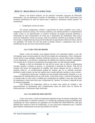 CTC - Centro de Treinamento de Clientes 80
Módulo 1A – Motores Elétricos C.A. de Baixa Tensão
Graças a um projeto moderno, uso de materiais avançados, processos de fabricação
aprimorados, sob um permanente Controle de Qualidade, os motores WEG apresentam uma
excelente transferência de calor do interior para a superfície, eliminando “pontos quentes” no
enrolamento.
• Temperatura externa do motor:
Era comum, antigamente, verificar o aquecimento do motor, medindo, com a mão, a
temperatura externa da carcaça. Em motores modernos, este método primitivo é completamente
errado. Como se viu anteriormente, os critérios modernos de projeto procuram aprimorar a
transmissão de calor internamente, de modo que a temperatura do enrolamento fique pouco
acima da temperatura externa da carcaça, onde ela realmente contribui para dissipar as perdas.
Em resumo, a temperatura da carcaça não dá indicação do aquecimento interno do motor, nem de
sua qualidade. Um motor frio por fora pode ter perdas maiores e temperatura mais alta no
enrolamento do que um motor exteriormente quente.
1.6.1.2 VIDA ÚTIL DO MOTOR
Sendo o motor de indução, uma máquina robusta e de construção simples, a sua vida
útil depende quase exclusivamente da vida útil da isolação dos enrolamentos. Esta é afetada por
muitos fatores, como umidade, vibrações, ambientes corrosivos e outros. Dentre todos os fatores,
o mais importante é, sem dúvida a temperatura de trabalho dos materiais isolantes empregados.
Um aumento de 8 a 10 graus na temperatura da isolação reduz sua vida útil pela metade.
Quando se fala em diminuição da vida útil do motor, não se refere às temperaturas
elevadas, quando o isolante se queima e o enrolamento é destruído de repente. Vida útil da
isolação (em termos de temperatura de trabalho, bem abaixo daquela em que o material se
queima), refere-se ao envelhecimento gradual do isolante, que vai se tornando ressecado,
perdendo o poder isolante, até que não suporte mais a tensão aplicada e produza o curto-circuito.
A experiência mostra que a isolação tem uma duração praticamente ilimitada, se a sua
temperatura for mantida abaixo de um certo limite. Acima deste valor, a vida útil da isolação vai
se tornado cada vez mais curta, à medida que a temperatura de trabalho é mais alta. Este limite
de temperatura é muito mais baixo que a temperatura de “queima” do isolante e depende do tipo
de material empregado.
Esta limitação de temperatura refere-se ao ponto mais quente da isolação e não
necessariamente ao enrolamento todo. Evidentemente, basta um ponto fraco no interior da
bobina para que o enrolamento fique inutilizado.
1.6.1.3 CLASSES DE ISOLAMENTO
Como visto acima, o limite de temperatura depende do tipo de material empregado. Para
fins de normalização, os materiais isolantes e os sistemas de isolamento (cada um formado pela
combinação de vários materiais) são agrupados em CLASSES DE ISOLAMENTO, cada qual
definida pelo respectivo limite de temperatura, ou seja, pela maior temperatura que o material
pode suportar continuamente sem que seja afetada sua vida útil.
 