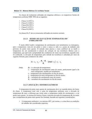 CTC - Centro de Treinamento de Clientes 81
Módulo 1A – Motores Elétricos C.A. de Baixa Tensão
As classes de isolamento utilizadas em máquinas elétricas e os respectivos limites de
temperatura conforme NBR 7094 são as seguintes:
• Classe A (105º
C);
• Classe E (120º
C);
• Classe B (130º
C);
• Classe F (155º
C);
• Classe H (180º
C).
As classes B e F são as comumente utilizadas em motores normais.
1.6.1.4 MEDIDA DE ELEVAÇÃO DE TEMPERATURA DO
ENROLAMENTO
É muito difícil medir a temperatura do enrolamento com termômetros ou termopares,
pois a temperatura varia de um ponto a outro e nunca se sabe se o ponto da medição está
próximo do ponto mais quente. O método mais preciso e mais confiável de se medir a
temperatura de um enrolamento é através da variação de sua resistência ôhmica com a
temperatura, que aproveita a propriedade dos condutores de variar sua resistência, segundo uma
lei conhecida. A elevação da temperatura pelo método da resistência é calculada por meio da
seguinte fórmula, para condutores de cobre:
( ) aa ttt
R
RR
ttt −++×
−
=−=∆ 11
1
12
2 5,234
Onde: ∆t – é a elevação de temperatura;
t1 – temperatura do enrolamento antes do ensaio, praticamente igual a do
meio refrigerante, medida por termômetro;
t2 – temperatura dos enrolamentos no fim do ensaio;
ta – temperatura do meio refrigerante no fim do ensaio;
R1 – resistência do enrolamento antes do ensaio;
R2 – resistência do enrolamento no fim do ensaio.
1.6.1.5 APLICAÇÃO A MOTORES ELÉTRICOS
A temperatura do ponto mais quente do enrolamento deve ser mantida abaixo do limite
da classe. A temperatura total vale a soma da temperatura ambiente com a elevação de
temperatura ∆t mais a diferença que existe entre a temperatura média do enrolamento e a do
ponto mais quente. As normas de motores fixam a máxima elevação de temperatura ∆t, de modo
que a temperatura do ponto mais quente fica limitada, baseada nas seguintes considerações:
• A temperatura ambiente é, no máximo 40º
C, por norma, e a cima disso as condições
de trabalho são consideradas especiais;
 