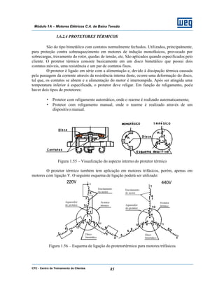 CTC - Centro de Treinamento de Clientes 85
Módulo 1A – Motores Elétricos C.A. de Baixa Tensão
1.6.2.4 PROTETORES TÉRMICOS
São do tipo bimetálico com contatos normalmente fechados. Utilizados, principalmente,
para proteção contra sobreaquecimento em motores de indução monofásicos, provocado por
sobrecargas, travamento do rotor, quedas de tensão, etc. São aplicados quando especificados pelo
cliente. O protetor térmico consiste basicamente em um disco bimetálico que possui dois
contatos móveis, uma resistência e um par de contatos fixos.
O protetor é ligado em série com a alimentação e, devido à dissipação térmica causada
pela passagem da corrente através da resistência interna deste, ocorre uma deformação do disco,
tal que, os contatos se abrem e a alimentação do motor é interrompida. Após ser atingida uma
temperatura inferior à especificada, o protetor deve religar. Em função de religamento, pode
haver dois tipos de protetores:
• Protetor com religamento automático, onde o rearme é realizado automaticamente;
• Protetor com religamento manual, onde o rearme é realizado através de um
dispositivo manual.
Figura 1.55 – Visualização do aspecto interno do protetor térmico
O protetor térmico também tem aplicação em motores trifásicos, porém, apenas em
motores com ligação Y. O seguinte esquema de ligação poderá ser utilizado:
Figura 1.56 – Esquema de ligação do protetortérmico para motores trifásicos
 