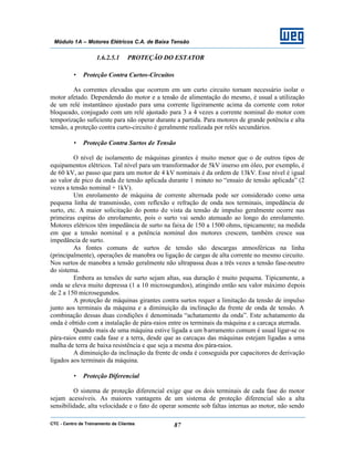 CTC - Centro de Treinamento de Clientes 87
Módulo 1A – Motores Elétricos C.A. de Baixa Tensão
1.6.2.5.1 PROTEÇÃO DO ESTATOR
• Proteção Contra Curtos-Circuitos
As correntes elevadas que ocorrem em um curto circuito tornam necessário isolar o
motor afetado. Dependendo do motor e a tensão de alimentação do mesmo, é usual a utilização
de um relé instantâneo ajustado para uma corrente ligeiramente acima da corrente com rotor
bloqueado, conjugado com um relé ajustado para 3 a 4 vezes a corrente nominal do motor com
temporização suficiente para não operar durante a partida. Para motores de grande potência e alta
tensão, a proteção contra curto-circuito é geralmente realizada por relés secundários.
• Proteção Contra Surtos de Tensão
O nível de isolamento de máquinas girantes é muito menor que o de outros tipos de
equipamentos elétricos. Tal nível para um transformador de 5kV imerso em óleo, por exemplo, é
de 60 kV, ao passo que para um motor de 4 kV nominais é da ordem de 13kV. Esse nível é igual
ao valor de pico da onda de tensão aplicada durante 1 minuto no “ensaio de tensão aplicada” (2
vezes a tensão nominal + 1kV).
Um enrolamento de máquina de corrente alternada pode ser considerado como uma
pequena linha de transmissão, com reflexão e refração de onda nos terminais, impedância de
surto, etc. A maior solicitação do ponto de vista da tensão de impulso geralmente ocorre nas
primeiras espiras do enrolamento, pois o surto vai sendo atenuado ao longo do enrolamento.
Motores elétricos têm impedância de surto na faixa de 150 a 1500 ohms, tipicamente; na medida
em que a tensão nominal e a potência nominal dos motores crescem, também cresce sua
impedância de surto.
As fontes comuns de surtos de tensão são descargas atmosféricas na linha
(principalmente), operações de manobra ou ligação de cargas de alta corrente no mesmo circuito.
Nos surtos de manobra a tensão geralmente não ultrapassa duas a três vezes a tensão fase-neutro
do sistema.
Embora as tensões de surto sejam altas, sua duração é muito pequena. Tipicamente, a
onda se eleva muito depressa (1 a 10 microsegundos), atingindo então seu valor máximo depois
de 2 a 150 microsegundos.
A proteção de máquinas girantes contra surtos requer a limitação da tensão de impulso
junto aos terminais da máquina e a diminuição da inclinação da frente de onda de tensão. A
combinação dessas duas condições é denominada “achatamento da onda”. Este achatamento da
onda é obtido com a instalação de pára-raios entre os terminais da máquina e a carcaça aterrada.
Quando mais de uma máquina estive ligada a um barramento comum é usual ligar-se os
pára-raios entre cada fase e a terra, desde que as carcaças das máquinas estejam ligadas a uma
malha de terra de baixa resistência e que seja a mesma dos pára-raios.
A diminuição da inclinação da frente de onda é conseguida por capacitores de derivação
ligados aos terminais da máquina.
• Proteção Diferencial
O sistema de proteção diferencial exige que os dois terminais de cada fase do motor
sejam acessíveis. As maiores vantagens de um sistema de proteção diferencial são a alta
sensibilidade, alta velocidade e o fato de operar somente sob faltas internas ao motor, não sendo
 