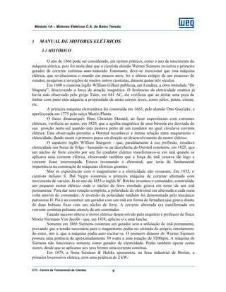 CTC - Centro de Treinamento de Clientes 9
Módulo 1A – Motores Elétricos C.A. de Baixa Tensão
1 MANUAL DE MOTORES ELÉTRICOS
1.1 HISTÓRICO
O ano de 1866 pode ser considerado, em termos práticos, como o ano de nascimento da
máquina elétrica, pois foi nesta data que o cientista alemão Werner Siemens inventou o primeiro
gerador de corrente contínua auto-induzido. Entretanto, deve-se mencionar que esta máquina
elétrica, que revolucionou o mundo em poucos anos, foi o último estágio de um processo de
estudos, pesquisas e invenções de muitos outros cientistas, durante quase três séculos.
Em 1600 o cientista inglês William Gilbert publicou, em Londres, a obra intitulada “De
Magnete”, descrevendo a força de atração magnética. O fenômeno da eletricidade estática já
havia sido observado pelo grego Tales, em 641 AC, ele verificou que ao atritar uma peça de
âmbar com pano esta adquiria a propriedade de atrair corpos leves, como pêlos, penas, cinzas,
etc.
A primeira máquina eletrostática foi construída em 1663, pelo alemão Otto Guericke, e
aperfeiçoada em 1775 pelo suíço Martin Planta.
O físico dinamarquês Hans Christian Oersted, ao fazer experiências com correntes
elétricas, verificou ao acaso, em 1820, que a agulha magnética de uma bússola era desviada de
sua posição norte-sul quando esta passava perto de um condutor no qual circulava corrente
elétrica. Esta observação permitiu a Oersted reconhecer a íntima relação entre magnetismo e
eletricidade, dando assim o primeiro passo em direção ao desenvolvimento do motor elétrico.
O sapateiro inglês William Sturgeon - que, paralelamente à sua profissão, estudava
eletricidade nas horas de folga - baseando-se na descoberta de Oersted constatou, em 1825, que
um núcleo de ferro envolto por um fio condutor elétrico transformava-se em imã quando se
aplicava uma corrente elétrica, observando também que a força do imã cessava tão logo a
corrente fosse interrompida. Estava inventando o eletroímã, que seria de fundamental
importância na construção de máquinas elétricas girantes.
Mas as experiências com o magnetismo e a eletricidade não cessaram. Em 1832, o
cientista italiano S. Dal Negro construiu a primeira máquina de corrente alternada com
movimento de vaivém. Já no ano de 1833 o inglês W. Ritchie inventou o comutador, construindo
um pequeno motor elétrico onde o núcleo de ferro enrolado girava em torno de um imã
permanente. Para dar uma rotação completa, a polaridade do eletroímã era alternada a cada meia
volta através do comutador. A inversão da polaridade também foi demonstrada pelo mecânico
parisiense H. Pixii ao construir um gerador com um imã em forma de ferradura que girava diante
de duas bobinas fixas com um núcleo de ferro. A corrente alternada era transformada em
corrente contínua pulsante através de um comutador.
Grande sucesso obteve o motor elétrico desenvolvido pelo arquiteto e professor de física
Moritz Hermann Von Jacobi - que, em 1838, aplicou-o a uma lancha.
Somente em 1866 Siemens construiu um gerador sem a utilização de imã permanente,
provando que a tensão necessária para o magnetismo podia ser retirada do próprio enrolamento
do rotor, isto é, que a máquina podia auto-excitar-se. O primeiro dínamo de Werner Siemens
possuía uma potência de aproximadamente 30 watts e uma rotação de 1200rpm. A máquina de
Siemens não funcionava somente como gerador de eletricidade. Podia também operar como
motor, desde que se aplicasse aos seus bornes uma corrente contínua.
Em 1879, a firma Siemens & Halske apresentou, na feira industrial de Berlim, a
primeira locomotiva elétrica, com uma potência de 2 kW.
 
