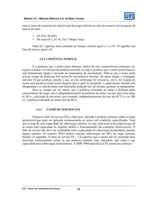 CTC - Centro de Treinamento de Clientes 95
Módulo 1A – Motores Elétricos C.A. de Baixa Tensão
entre a soma do momento de inércia total da carga (referido ao eixo do motor) e do momento de
inércia do rotor.
• S3 25%; S6 40%;
• S8 motor H.1, FI.10, 33cv 740rpm 3min;
Onde H.1 significa uma constante de energia cinética igual a 1 s e FI. 10 significa um
fator de inércia igual a 10.
1.6.3.3 POTÊNCIA NOMINAL
É a potência que o motor pode fornecer, dentro de suas características nominais, em
regime contínuo. O conceito de potência nominal, ou seja, a potência que o motor pode fornecer
está intimamente ligada à elevação de temperatura do enrolamento. Sabe-se que o motor pode
acionar cargas de potências bem acima de sua potência nominal, até quase atingir o conjugado
máximo. O que acontece, porém, é que, se esta sobrecarga for excessiva, isto é, for exigida do
motor uma potência muito acima daquela para a qual foi projetado, o aquecimento normal será
ultrapassado e a vida do motor será diminuída, podendo ele, até mesmo, queimar-se rapidamente.
Deve-se sempre ter em mente, que a potência solicitada ao motor é definida pelas
características da carga, isto é, independentemente da potência do motor, ou seja: para uma carga
de 90 cv, solicitada de um motor, por exemplo, independentemente de este ser de 75 cv ou 100
cv, a potência solicitada ao motor será de 90 cv.
1.6.4 FATOR DE SERVIÇO (FS)
Chama-se fator de serviço (FS) o fator que, aplicado à potência nominal, indica a carga
permissível que pode ser aplicada continuamente ao motor sob condições especificadas. Note
que se trata de uma capacidade de sobrecarga contínua, ou seja, uma reserva de potência que dá
ao motor uma capacidade de suportar melhor o funcionamento em condições desfavoráveis. O
fator de serviço não deve ser confundido com a capacidade de sobrecarga momentânea, durante
alguns minutos. Os motores WEG podem suportar sobrecargas até 60% da carga nominal,
durante 15 segundos. O fator de serviço FS = 1,0 significa que o motor não foi projetado para
funcionar continuamente acima de sua potência nominal. Isto, entretanto, não muda a sua
capacidade para sobrecargas momentâneas. A NBR 7094 especifica os FS usuais por potência.
 