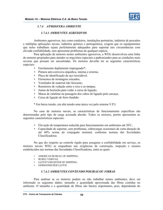 CTC - Centro de Treinamento de Clientes 98
Módulo 1A – Motores Elétricos C.A. de Baixa Tensão
1.7.4 ATMOSFERA AMBIENTE
1.7.4.1 AMBIENTES AGRESSIVOS
Ambientes agressivos, tais como estaleiros, instalações portuárias, indústria de pescados
e múltiplas aplicações navais, indústria química e petroquímica, exigem que os equipamentos
que neles trabalham sejam perfeitamente adequados para suportar tais circunstâncias com
elevada confiabilidade, sem apresentar problemas de qualquer espécie.
Para aplicação de motores nestes ambientes agressivos, a WEG desenvolveu uma linha
de motores projetados para atender os requisitos especiais e padronizados para as condições mais
severas que possam ser encontradas. Os motores deverão ter as seguintes características
especiais:
• Enrolamento duplamente impregnado*;
• Pintura anti-corrosiva alquídica, interna e externa;
• Placa de identificação de aço inoxidável;
• Elementos de montagem zincados;
• Ventilador de material não faiscante;
• Retentores de vedação entre o eixo e as tampas;
• Juntas de borracha para vedar a caixa de ligação;
• Massa de calafetar na passagem dos cabos de ligação pela carcaça;
• Caixa de ligação de ferro fundido.
* Em baixa tensão, em alta tensão uma única vez pelo sistema V.P.I.
No caso de motores navais, as características de funcionamento específicas são
determinadas pelo tipo de carga acionada abordo. Todos os motores, porém apresentam as
seguintes características especiais:
• Elevação de temperatura reduzida para funcionamento em ambientes até 50º
C;
• Capacidade de suportar, sem problemas, sobrecargas ocasionais de curta duração de
até 60% acima do conjugado nominal, conforme normas das Sociedades
Classificadoras.
No que diz respeito ao controle rígido para assegurar a confiabilidade em serviço, os
motores navais WEG se enquadram nas exigências de construção, inspeção e ensaios
estabelecidos nas normas das Sociedades Classificadoras, entre as quais:
• AMERICAN BUREAU OF SHIPPING;
• BUREU VERITAS;
• LLOYD’S REGISTER OF SHIPPING;
• GERMANISCHER LLOYD.
1.7.4.2 AMBIENTES CONTENDO POEIRAS OU FIBRAS
Para analisar se os motores podem ou não trabalhar nestes ambientes, deve ser
informado os seguintes dados: tamanho e quantidade aproximada das fibras contidas no
ambiente. O tamanho e a quantidade de fibras são fatores importantes, pois, dependendo do
 