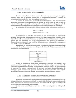 CTC - Centro de Treinamento de Clientes 101
Módulo 1 – Comando e Proteç ão
2.10.2 CAPACIDADE DE INTERRUPÇÃO
O maior valor eficaz simétrico que um dispositivo pode interromper com plena
segurança tanto para o operador, quanto para os equipamentos próximos é chamado de
capacidade de interrupção. Seu valor sempre é expresso em kA.
Na escolha de um disjuntor, a capacidade de interrupção é o item mais importante
porque esta diretamente ligada à capacidade de geração de curto-circuito da rede, ou seja, da
potência máxima que a rede pode conduzir quando a resistência é mínima. Logo, a escolha de
um disjuntor adequado deverá ser feita, conhecendo-se as condições da rede de alimentação.
As capacidades de interrupção dos disjuntores são definidas pelas normas, conforme Icu
e Ics.
o/cto/ctoIcs
o/ctoIcu
−−−−=
−−=
A interpretação do ciclo Icu nos informa de que, em condições de curto-circuito
declarada pelo fabricante, o disjuntor deve abrir (o), ficar aberto por um curto espaço de tempo
(t)(que deve ser de no mínimo de 3 minutos), ser fechado (c) sobre a linha em curto e reabrir em
seguida com total segurança. Para Ics é acrescentada mais uma operação de fechamento e
abertura. Uma vez atuando sob estas condições rígidas, o disjuntor terá cumprido o seu papel, ou
seja, atende a norma IEC 60947-2.
A capacidade de interrupção de corrente de curto-circuito Ics é apresentado em relação
a percentuais de Icu. Para disjuntores com Categoria de Utilização “A”, esses percentuais são
padronizados conforme a tabela:
Categoria de Utilização “A”
% de Icu
25
50
75
100
Tabela 5.10.2.1
Devido as impedâncias imprevistas, normalmente presentes em qualquer linha
(emendas, contatos, etc), a grande maioria dos curtos-circuitos atinge valores abaixo da
capacidade de interrupção do disjuntor, garantindo assim, uma vida longa e um grande número
de manobras. No entanto, o acontecimento de um curto equivalente à capacidade plena de
interrupção, pode acontecer em qualquer momento, fazendo-se necessária uma inspeção
periódica de contatos e câmaras de extinção para determinar o estado físico dos mesmos.
2.10.3 CATEGORIA DE UTILIZAÇÃO PARA DISJUNTORES
A categoria de utilização de um disjuntor deve ser mencionada considerando se ele é ou
não especificamente destinado a ser utilizado em seletividade. Utilizando-se um retardamento de
tempo intencional em relação a outros disjuntores em série no lado da carga, sob condições de
curto-circuito, tem-se a condição de seletividade.
Abaixo, temos uma tabela que nos traz as diferentes categorias de utilização de
disjuntores.
 