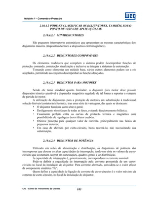 CTC - Centro de Treinamento de Clientes 103
Módulo 1 – Comando e Proteç ão
2.10.4.2 PODE-SE CLASSIFICAR OS DISJUNTORES, TAMBÉM, SOB O
PONTO DE VISTA DE APLICAÇÃO EM:
2.10.4.2.1 MINIDISJUNTORES
São pequenos interruptores automáticos que apresentam as mesmas características dos
disjuntores maiores (dispositivo térmico e dispositivo eletromagnético).
2.10.4.2.2 DISJUNTORES COMPONÍVEIS
Os elementos modulares que compõem o sistema podem desempenhar funções de
proteção, comando, comutação, sinalização e inclusive se integrar a sistemas de automação.
Tomando como elementar um módulo base, vários outros elementos podem ser a ele
acoplados, permitindo ao conjunto desempenhar as funções desejadas.
2.10.4.2.3 DISJUNTOR PARA MOTORES
Sendo ele tanto standard quanto limitador, o disjuntor para motor deve possuir
disparador térmico ajustável e disparador magnético regulado de tal forma a suportar a corrente
de partida do motor.
A utilização de disjuntores para a proteção de motores em substituição à tradicional
solução fusíveis/contator/relé térmico, traz uma série de vantagens, das quais se destacam:
• O disjuntor funciona como chave geral;
• Desligamento simultâneo de todas as fases, evitando funcionamento bifásico;
• Casamento perfeito entre as curvas de proteção térmica e magnética com
possibilidade de regulagem desta última também.
• Oferece proteção para qualquer valor de corrente, principalmente nas faixas de
pequenos motores;
• Em caso de abertura por curto-circuito, basta rearmá-lo, não necessitando sua
substituição.
2.10.4.2.4 DISJUNTOR DE POTÊNCIA
Utilizado em redes de alimentação e distribuição, os disjuntores de potência são
interruptores que devem ter altas capacidades de interrupção, tendo em vista os valores de curto-
circuito que costumam ocorrer em subestações, quadros gerais e de distribuição.
A capacidade de interrupção é, genericamente, correspondente a corrente nominal.
Pode-se definir a capacidade de interrupção pela corrente presumida de um curto-
circuito no local da instalação do disjuntor. Para corrente alternada, considera-se o valor eficaz
da componente simétrica “Ik”.
Quem define a capacidade de ligação de corrente de curto-circuito é o valor máximo da
corrente de curto-circuito, no local da instalação do disjuntor.
 