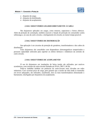 CTC - Centro de Treinamento de Clientes 106
Módulo 1 – Comando e Proteç ão
c – disjuntor de carga;
d – disjuntor de distribuição;
a – disjuntor de acoplamento.
2.10.8.1 DISJUNTORES LIGADOS DIRETAMENTE À CARGA
São disjuntores aplicados em cargas, como motores, capacitores e fornos elétricos.
Além da proteção de comutação, também exercem a função de proteção do consumidor contra
sobrecarga e, no caso de curto-circuito, o desligamento do circuito, no menor tempo possível.
2.10.8.2 DISJUNTORES DE DISTRIBUIÇÃO
Sua aplicação é em circuitos de proteção de geradores, transformadores e dos cabos de
distribuição.
Estes disjuntores são concebidos com disparadores eletromagnéticos temporizados e
possuem capacidade suficiente para suportar os efeitos térmicos e dinâmicos da corrente de
curto-circuito.
2.10.8.3 DISJUNTORES DE ACOPLAMENTO
O uso de disjuntores em instalações de baixa tensão são utilizados, por motivos
econômicos, com corrente de curto-circuito limitada em 50 kA, 500 V, 60 Hz.
Pode-se trabalhar também em potências de curto-circuito mais elevadas em redes
industriais. Caso ocorram picos de carga, para garantir que a tensão da rede ainda se mantenha
em níveis adequados, são utilizados, usualmente, dois ou mais transformadores alimentando o
barramento, interligados por disjuntores de acoplamento.
 