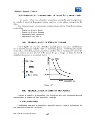 CTC - Centro de Treinamento de Clientes 107
Módulo 1 – Comando e Proteç ão
2.11SELETIVIDADE ENTRE DISPOSITIVOS DE PROTEÇÃO EM BAIXA TENSÃO
Um sistema é seletivo se, submetido a uma corrente anormal, faz atuar os dispositivos
de proteção de maneira à desenergizar somente a parte do circuito afetado (mais próximo da
falta).
Estes elementos podem ser encontrados num determinado sistema, formando as seguintes
combinações:
• Fusível em série com fusível
• Fusível em série com disjuntor
• Disjuntor em série com fusível
• Disjuntor em série entre si
2.11.1 FUSÍVEIS LIGADOS EM SÉRIE COM FUSÍVEIS
Fusíveis ligados em série terão seletividade garantida quando suas curvas características
não se cruzarem, mas esta condição, porém não é suficiente, quando a corrente de curto-circuito
for elevada. A seletividade, neste caso, é garantida quando o valor da energia durante o tempo de
fusão e extinção do arco (fusível 2) for menor do que a energia de fusão do fusível
imediatamente superior, ao considerado (fusível 1).
Figura 5.87
2.11.2 FUSÍVEIS LIGADOS EM SÉRIE COM DISJUNTORES
Para que se estabeleça a seletividade entre fusíveis em série com disjuntores devemos
analisar através de suas curvas “I x t” as seguintes condições:
a) Faixa de Sobrecarga
Considerando esta faixa, a seletividade é garantida, quando a curva de desligamento do
relé térmico não corta a curva do fusível.
 