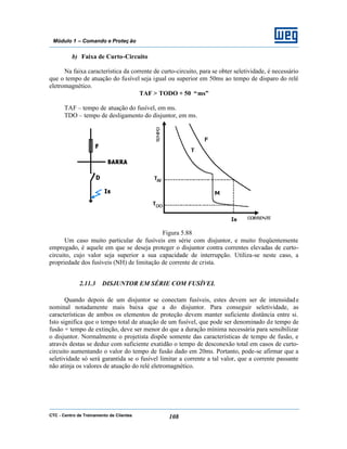 CTC - Centro de Treinamento de Clientes 108
Módulo 1 – Comando e Proteç ão
b) Faixa de Curto-Circuito
Na faixa característica da corrente de curto-circuito, para se obter seletividade, é necessário
que o tempo de atuação do fusível seja igual ou superior em 50ms ao tempo de disparo do relé
eletromagnético.
TAF > TODO + 50 “ms”
TAF – tempo de atuação do fusível, em ms.
TDO – tempo de desligamento do disjuntor, em ms.
Figura 5.88
Um caso muito particular de fusíveis em série com disjuntor, e muito freqüentemente
empregado, é aquele em que se deseja proteger o disjuntor contra correntes elevadas de curto-
circuito, cujo valor seja superior a sua capacidade de interrupção. Utiliza-se neste caso, a
propriedade dos fusíveis (NH) de limitação de corrente de crista.
2.11.3 DISJUNTOR EM SÉRIE COM FUSÍVEL
Quando depois de um disjuntor se conectam fusíveis, estes devem ser de intensidade
nominal notadamente mais baixa que a do disjuntor. Para conseguir seletividade, as
características de ambos os elementos de proteção devem manter suficiente distância entre si.
Isto significa que o tempo total de atuação de um fusível, que pode ser denominado de tempo de
fusão + tempo de extinção, deve ser menor do que a duração mínima necessária para sensibilizar
o disjuntor. Normalmente o projetista dispõe somente das características de tempo de fusão, e
através destas se deduz com suficiente exatidão o tempo de desconexão total em casos de curto-
circuito aumentando o valor do tempo de fusão dado em 20ms. Portanto, pode-se afirmar que a
seletividade só será garantida se o fusível limitar a corrente a tal valor, que a corrente passante
não atinja os valores de atuação do relé eletromagnético.
 