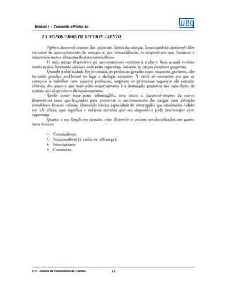 CTC - Centro de Treinamento de Clientes 11
Módulo 1 – Comando e Proteç ão
1.1 DISPOSITIVOS DE SECCIONAMENTO
Após o desenvolvimento das primeiras fontes de energia, foram também desenvolvidos
circuitos de aproveitamento da energia e, por conseqüência, os dispositivos que ligassem e
interrompessem a alimentação dos consumidores.
O mais antigo dispositivo de seccionamento contínua é a chave faca, a qual evoluiu
muito pouco, limitando seu uso, com certa segurança, somente às cargas simples e pequenas.
Quando a eletricidade foi inventada, as potências geradas eram pequenas, portanto, não
havendo grandes problemas no ligar e desligar circuitos. A partir do momento em que se
começou a trabalhar com maiores potências, surgiram os problemas negativos da corrente
elétrica, dos quais o que mais afeta negativamente é a destruição gradativa das superfícies de
contato dos dispositivos de seccionamento.
Tendo como base estas informações, teve início o desenvolvimento de novos
dispositivos mais aperfeiçoados para promover o seccionamento das cargas com extinção
simultânea do arco voltaico chamando isto de capacidade de interrupção, que atualmente é dado
em kA eficaz, que significa a máxima corrente que um dispositivo pode interromper com
segurança.
Quanto a sua função no circuito, estes dispositivos podem ser classificados em quatro
tipos básicos:
• Comutadoras;
• Seccionadoras (a vazio, ou sob carga);
• Interruptores;
• Contatores.
 