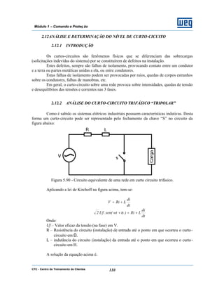 CTC - Centro de Treinamento de Clientes 110
Módulo 1 – Comando e Proteç ão
2.12ANÁLISE E DETERMINAÇÃO DO NÍVEL DE CURTO-CICUITO
2.12.1 INTRODUÇÃO
Os curtos-circuitos são fenômenos físicos que se diferenciam das sobrecargas
(solicitações indevidas do sistema) por se constituírem de defeitos na instalação.
Estes defeitos, sempre são falhas de isolamento, provocando contato entre um condutor
e a terra ou partes metálicas unidas a ela, ou entre condutores.
Estas falhas de isolamento podem ser provocadas por raios, quedas de corpos estranhos
sobre os condutores, falhas de manobras, etc.
Em geral, o curto-circuito sobre uma rede provoca sobre intensidades, quedas de tensão
e desequilíbrios das tensões e correntes nas 3 fases.
2.12.2 ANÁLISE DO CURTO-CIRCUITO TRIFÁSICO “TRIPOLAR”
Como é sabido os sistemas elétricos industriais possuem características indutivas. Desta
forma um curto-circuito pode ser representado pelo fechamento da chave “S” no circuito da
figura abaixo:
Figura 5.90 - Circuito equivalente de uma rede em curto circuito trifásico.
Aplicando a lei de Kirchoff na figura acima, tem-se:
dt
di
LRiV +=
dt
di
LRi)wtsen(.Uf.2 +=+α
Onde:
Uf – Valor eficaz da tensão (na fase) em V.
R – Resistência do circuito (instalação) de entrada até o ponto em que ocorreu o curto-
circuito em Ω.
L – indutância do circuito (instalação) da entrada até o ponto em que ocorreu o curto-
circuito em H.
A solução da equação acima é:
 
