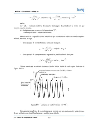 CTC - Centro de Treinamento de Clientes 111
Módulo 1 – Comando e Proteç ão
t
L
R
2222
e)sen(
XR
Uf.2
)wtsen(
XR
Uf.2
i
−
×−×
+
−−+×
+
= ϕαϕα
Onde:
X = ωL – reatância indutiva do circuito (instalação) da entrada até o ponto em que
ocorreu o curto-circuito.
α – instante em que ocorreu o fechamento de “S”.
ϕ – defasagem entre a tensão e a corrente.
Observando-se a equação acima, conclui-se que a corrente de curto-circuito é composta
de duas parcelas, ou seja,
- Uma parcela de comportamento senoidal, dada por:
)wtsen(
XR
Uf.2
"t"
22AC ϕα −+×
+
=
- Uma parcela de comportamento exponencial, unidirecional, dada por:
t.
L
R
22DC e)sen(
XR
Uf.2
"t"
−
×−×
+
= ϕα
Nestas condições, a corrente de curto-circuito tem a forma de onda típica ilustrada na
figura abaixo.
Figura 5.91 - Corrente de Curto-Circuito (α = 90º
)
Para analisar os efeitos da corrente de curto-circuito em um equipamento, lança-se mão
de um artifício, que simplifica bastante a seqüência de cálculo.
 