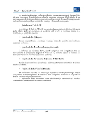 CTC - Centro de Treinamento de Clientes 115
Módulo 1 – Comando e Proteç ão
As resistências de contato em barras podem ser consideradas puramente ôhmicas. Estas
são uma combinação de resistência superficial e resistência interna de difícil cálculo, já que
depende da pressão de contato, da temperatura, do estado e extensão da superfície de contato, do
meio ambiente, da intensidade nominal, dos parafusos e do cuidado na execução.
• Resistência de Fusíveis NH
A resistência de fusíveis NH pode ser considerada essencialmente ôhmica, visto que a
parte indutiva pode ser desprezada. A resistência total envolve a resistência interna e as
resistências de contato dos mesmos.
• Impedância dos Disjuntores
Levam em consideração a resistência e reatância interna dos aparelhos e as resistências
de contato nos bornes.
• Impedância dos Transformadores de Alimentação
A influência da resistência destes, quando comparada com a impedância total do
transformador é praticamente desprezível. Considera-se, portanto, apenas a reatância do
transformador mais as resistências de contato nas barras.
• Impedância dos Barramentos de Quadros de Distribuição
Levam em consideração a resistência e a reatância da barra mais a resistência de contato
na união das barras.
• Impedância de Barramentos Blindados
Os barramentos blindados são uma solução moderna de distribuição de energia elétrica
que permite fácil remanejamento da instalação para acompanhar mudanças do “lay-out” da
fábrica, sem a desenergização do sistema.
As impedâncias destes barramentos levam em consideração a resistência e a reatância
do barramento mais resistência de contato dos mesmos.
 