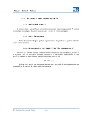 CTC - Centro de Treinamento de Clientes 116
Módulo 1 – Comando e Proteç ão
2.12.6 GRANDEZAS PARA A ESPECIFICAÇÃO
2.12.6.1 CORRENTE NOMINAL
O primeiro item a ser verificado para o dimensionamento é a corrente nominal. A corrente
nominal que passará pelo disjuntor, neste caso, é a corrente do circuito principal.
2.12.6.2 TENSÃO NOMINAL
Valor eficaz da tensão pelo qual um equipamento é designado e ao qual são referidos
outros valores nominais.
2.12.6.3 VALOR EFICAZ DA CORRENTE DE CURTO-CIRCUITO IK
Levando-se a corrente nominal e a tensão nominal do circuito em consideração, escolhe-se
o disjuntor. Uma vez definido o disjuntor, verificar-se se este suporta termicamente o valor
eficaz da corrente de curto-circuito. Para que isso ocorra, deve-se ter:
Icu ≥ Ikinstalação
Pode-se dizer, então, que o disjuntor deve ter uma capacidade de interrupção maior que
o valor eficaz da corrente de curto-circuito da instalação.
 
