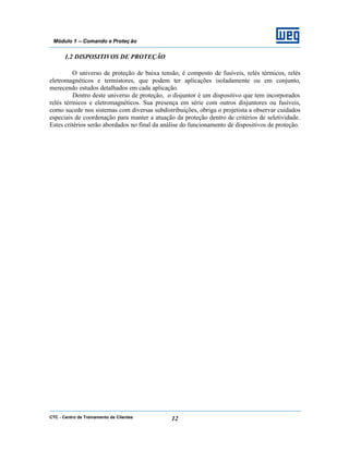 CTC - Centro de Treinamento de Clientes 12
Módulo 1 – Comando e Proteç ão
1.2 DISPOSITIVOS DE PROTEÇÃO
O universo de proteção de baixa tensão, é composto de fusíveis, relés térmicos, relés
eletromagnéticos e termistores, que podem ter aplicações isoladamente ou em conjunto,
merecendo estudos detalhados em cada aplicação.
Dentro deste universo de proteção, o disjuntor é um dispositivo que tem incorporados
relés térmicos e eletromagnéticos. Sua presença em série com outros disjuntores ou fusíveis,
como sucede nos sistemas com diversas subdistribuições, obriga o projetista a observar cuidados
especiais de coordenação para manter a atuação da proteção dentro de critérios de seletividade.
Estes critérios serão abordados no final da análise do funcionamento de dispositivos de proteção.
 