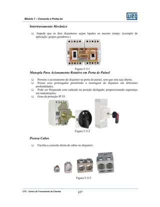 CTC - Centro de Treinamento de Clientes 127
Módulo 1 – Comando e Proteç ão
Intertravamento Mecânico
ü Impede que os dois disjuntores sejam ligados ao mesmo tempo. (exemplo de
aplicação: grupos geradores.)
Figura 5.111
Manopla Para Acionamento Rotativo em Porta de Painel
ü Permite o acionamento do disjuntor na porta do painel, sem que esta seja aberta;
ü Possui eixo prolongador permitindo a montagem do disjuntor em diferentes
profundidades;
ü Pode ser bloqueada com cadeado na posição desligado, proporcionando segurança
em manutenções;
ü Grau de proteção IP 55.
Figura 5.112
Prensa Cabos
ü Facilita a conexão direta de cabos no disjuntor;
Figura 5.113
 
