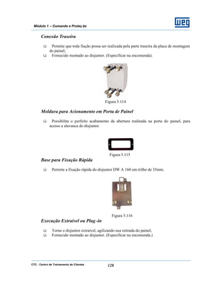 CTC - Centro de Treinamento de Clientes 128
Módulo 1 – Comando e Proteç ão
Conexão Traseira
ü Permite que toda fiação possa ser realizada pela parte traseira da placa de montagem
do painel;
ü Fornecido montado ao disjuntor. (Especificar na encomenda).
Figura 5.114
Moldura para Acionamento em Porta de Painel
ü Possibilita o perfeito acabamento da abertura realizada na porta do painel, para
acesso a alavanca do disjuntor.
Figura 5.115
Base para Fixação Rápida
ü Permite a fixação rápida do disjuntor DW A 160 em trilho de 35mm.
Figura 5.116
Execução Extraível ou Plug -in
ü Torna o disjuntor extraível, agilizando sua retirada do painel;
ü Fornecido montado ao disjuntor. (Especificar na encomenda.)
 