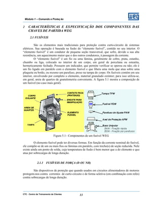 CTC - Centro de Treinamento de Clientes 13
Módulo 1 – Comando e Proteç ão
2 CARACTERÍSTICAS E ESPECIFICAÇÃO DOS COMPONENTES DAS
CHAVES DE PARTIDA WEG
2.1 FUSÍVEIS
São os elementos mais tradicionais para proteção contra curto-circuito de sistemas
elétricos. Sua operação é baseada na fusão do “elemento fusível”, contido no seu interior. O
“elemento fusível” é um condutor de pequena seção transversal, que sofre, devido a sua alta
resistência, um aquecimento maior que o dos outros condutores, à passagem da corrente.
O “elemento fusível” é um fio ou uma lâmina, geralmente de cobre, prata, estanho,
chumbo ou liga, colocado no interior de um corpo, em geral de porcelana ou esteatita,
hermeticamente fechado. Possuem um indicador, que permite verificar se operou ou não; ele é
um fio ligado em paralelo com o elemento fusível e que libera uma mola que atua sobre uma
plaqueta ou botão, ou mesmo um parafuso, preso na tampa do corpo. Os fusíveis contém em seu
interior, envolvendo por completo o elemento, material granulado extintor; para isso utiliza-se,
em geral, areia de quartzo de granulometria conveniente. A figura 5.1 mostra a composição de
um fusível (no caso mais geral).
Figura 5.1– Componentes de um fusível WEG
O elemento fusível pode ter diversas formas. Em função da corrente nominal do fusível,
ele compõe-se de um ou mais fios ou lâminas em paralelo, com trecho(s) de seção reduzida. Nele
existe ainda um ponto de solda, cuja temperatura de fusão é bem menor que a do elemento e que
atua por sobrecargas de longa duração.
2.1.1 FUSÍVEIS DE FORÇA (D OU NH)
São dispositivos de proteção que quando usados em circuitos alimentadores de motores
protegem-nos contra correntes de curto-circuito e de forma seletiva (em combinação com relés)
contra sobrecargas de longa duração.
 