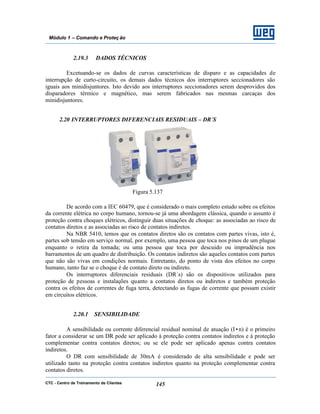 CTC - Centro de Treinamento de Clientes 145
Módulo 1 – Comando e Proteç ão
2.19.3 DADOS TÉCNICOS
Excetuando-se os dados de curvas características de disparo e as capacidades de
interrupção de curto-circuito, os demais dados técnicos dos interruptores seccionadores são
iguais aos minidisjuntores. Isto devido aos interruptores seccionadores serem desprovidos dos
disparadores térmico e magnético, mas serem fabricados nas mesmas carcaças dos
minidisjuntores.
2.20 INTERRUPTORES DIFERENCIAIS RESIDUAIS – DR´S
Figura 5.137
De acordo com a IEC 60479, que é considerado o mais completo estudo sobre os efeitos
da corrente elétrica no corpo humano, tornou-se já uma abordagem clássica, quando o assunto é
proteção contra choques elétricos, distinguir duas situações de choque: as associadas ao risco de
contatos diretos e as associadas ao risco de contatos indiretos.
Na NBR 5410, temos que os contatos diretos são os contatos com partes vivas, isto é,
partes sob tensão em serviço normal, por exemplo, uma pessoa que toca nos pinos de um plugue
enquanto o retira da tomada; ou uma pessoa que toca por descuido ou imprudência nos
barramentos de um quadro de distribuição. Os contatos indiretos são aqueles contatos com partes
que não são vivas em condições normais. Entretanto, do ponto de vista dos efeitos no corpo
humano, tanto faz se o choque é de contato direto ou indireto.
Os interruptores diferenciais residuais (DR´s) são os dispositivos utilizados para
proteção de pessoas e instalações quanto a contatos diretos ou indiretos e também proteção
contra os efeitos de correntes de fuga terra, detectando as fugas de corrente que possam existir
em circuitos elétricos.
2.20.1 SENSIBILIDADE
A sensibilidade ou corrente diferencial residual nominal de atuação (I•n) é o primeiro
fator a considerar se um DR pode ser aplicado à proteção contra contatos indiretos e à proteção
complementar contra contatos diretos; ou se ele pode ser aplicado apenas contra contatos
indiretos.
O DR com sensibilidade de 30mA é considerado de alta sensibilidade e pode ser
utilizado tanto na proteção contra contatos indiretos quanto na proteção complementar contra
contatos diretos.
 