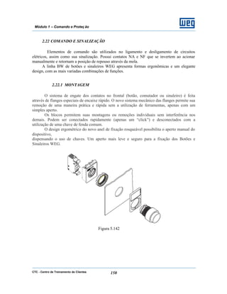 CTC - Centro de Treinamento de Clientes 150
Módulo 1 – Comando e Proteç ão
2.22 COMANDO E SINALIZAÇÃO
Elementos de comando são utilizados no ligamento e desligamento de circuitos
elétricos, assim como sua sinalização. Possui contatos NA e NF que se invertem ao acionar
manualmente e retornam a posição de repouso através da mola.
A linha BW de botões e sinaleiros WEG apresenta formas ergonômicas e um elegante
design, com as mais variadas combinações de funções.
2.22.1 MONTAGEM
O sistema de engate dos contatos no frontal (botão, comutador ou sinaleiro) é feita
através de flanges especiais de encaixe rápido. O novo sistema mecânico das flanges permite sua
remoção de uma maneira prática e rápida sem a utilização de ferramentas, apenas com um
simples aperto.
Os blocos permitem suas montagens ou remoções individuais sem interferência nos
demais. Podem ser conectados rapidamente (apenas um “click”) e desconectados com a
utilização de uma chave de fenda comum.
O design ergométrico do novo anel de fixação rosqueável possibilita o aperto manual do
dispositivo,
dispensando o uso de chaves. Um aperto mais leve e seguro para a fixação dos Botões e
Sinaleiros WEG.
Figura 5.142
 