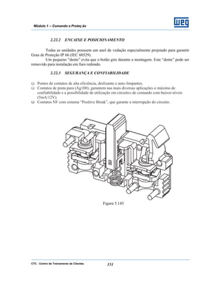 CTC - Centro de Treinamento de Clientes 151
Módulo 1 – Comando e Proteç ão
2.22.2 ENCAIXE E POSICIONAMENTO
Todas as unidades possuem um anel de vedação especialmente projetado para garantir
Grau de Proteção IP 66 (IEC 60529).
Um pequeno “dente” evita que o botão gire durante a montagem. Este “dente” pode ser
removido para instalação em furo redondo.
2.22.3 SEGURANÇA E CONFIABILIDADE
ü Pontes de contatos de alta eficiência, deslizante e auto-limpantes.
ü Contatos de prata pura (Ag100), garantem nas mais diversas aplicações o máximo de
confiabilidade e a possibilidade de utilização em circuitos de comando com baixos níveis
(5mA/12V).
ü Contatos NF com sistema “Positive Break”, que garante a interrupção do circuito.
Figura 5.143
 