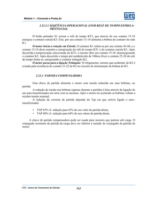 CTC - Centro de Treinamento de Clientes 163
Módulo 1 – Comando e Proteç ão
2.23.2.1 SEQÜÊNCIA OPERACIONAL (COM RELÉ DE TEMPO ESTRELA-
TRIÂNGULO)
O botão pulsador S1 aciona o relé de tempo KT1, que através do seu contato 15-18
energiza o contator estrela K3. Este, por seu contato 13-14 alimenta a bobina do contator de rede
K1.
O motor inicia a rotação em Estrela: O contator K1 retém-se por seu contato 43-44, e o
contato 13-14 deste mantém a energização do relé de tempo KT1 e do contator estrela K3. Após
decorrida a temporização selecionada em KT1, o mesmo abre seu contato 15-18, desenergizando
o contator K3. Após decorrido o tempo pré-estabelecido de 100ms (fixo) o contato 25-28 do relé
de tempo fecha-se, energizando o contator triângulo K2.
O motor passa para a ligação Triângulo: O religamento, mesmo que acidental, de K3 é
evitado pela existência do contato 21-22 de K2 no circuito de alimentação da bobina de K3.
2.23.3 PARTIDA COMPENSADORA
Esta chave de partida alimenta o motor com tensão reduzida em suas bobinas, na
partida.
A redução de tensão nas bobinas (apenas durante a partida) é feita através da ligação de
um auto-transformador em série com as mesmas. Após o motor ter acelerado as bobinas voltam a
receber tensão nominal.
A redução da corrente de partida depende do Tap em que estiver ligado o auto-
transformador.
• TAP 65% à redução para 42% do seu valor de partida direta;
• TAP 80% à redução para 64% do seu valore de partida direta.
A chave de partida compensadora pode ser usada para motores que partem sob carga. O
conjugado resistente de partida da carga deve ser inferior à metade do conjugado de partida do
motor.
 