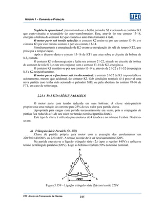 CTC - Centro de Treinamento de Clientes 165
Módulo 1 – Comando e Proteç ão
Seqüência operacional: pressionando-se o botão pulsador S1 é acionado o contator K3
que curto-circuita o secundário do auto-transformador. Este, através do seu contato 13-14,
energiza a bobina do contator K2 que conecta o auto-transformador à rede.
O motor parte sob tensão reduzida: o contator K2 retém-se por seu contato 13-14, e o
contator K3 por este mesmo contato e por seu contato 13-14.
Simultaneamente a energização de K2 ocorre a energização do relé de tempo KT2, que
principia a temporização.
Após o decurso desta o contato 15-16 de KT1 que atua sobre o circuito da bobina de
K3, comuta.
O contator K3 é desenergizado e fecha seu contato 21-22, situado no circuito da bobina
do contator de rede K1, e este em conjunto com o contato 13-14 de K2, energiza-a.
O contator K1 mantém-se por seu contato 13-14 e, através de 21-22 e 31-32 desenergiza
K3 e K2 respectivamente.
O motor passa a funcionar sob tensão nominal: o contato 31-32 de K1 impossibilita o
acionamento, mesmo que acidental, do contator K3. Sob condições normais só é possível uma
nova partida caso tenha sido acionado o pulsador SH0, ou pela abertura do contato 95-96 de
FT1, em caso de sobrecarga.
2.23.4 PARTIDA SÉRIE-PARALELO
O motor parte com tensão reduzida em suas bobinas. A chave série-paralelo
proporciona uma redução de corrente para 25% do seu valor para partida direta.
Apropriada para cargas com partida necessariamente em vazio, pois o conjugado de
partida fica reduzido a ¼ de seu valor par tensão nominal (partida direta).
Este tipo de chave é utilizada para motores de 4 tensões e no mínimo 9 cabos. Dividem-
se em:
a) Triângulo Série Paralelo (∆ - ∆∆)
Chave de partida própria para motor com a execução dos enrolamentos em
220/380/440/660V ou 220/440V. A tensão da rede deve ser necessariamente 220V.
Na partida executa-se a ligação triângulo série (∆) (apto a receber 440V) e aplica-se
tensão de triângulo paralelo (220V). Logo as bobinas recebem 50% da tensão nominal.
Figura 5.159 – Ligação triângulo série (∆) com tensão 220V
 