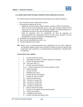 CTC - Centro de Treinamento de Clientes 170
Módulo 1 – Comando e Proteç ão
2.24 DIMENSIONAMENTO DOS COMPONENTES BÁSICOS DA CHAVE
Os critérios práticos de dimensionamento apresentados neste capítulo baseiam-se:
• Nas características dos componentes da chave;
• Nas seguintes condições de serviço:
- Regime de serviço contínuo. Outros regimes, consultar a WEG Acionamentos.
- Fator de serviço (FS) considerado um (1). Caso seja necessário utilizar um FS
maior que um, este deverá ser considerado também no dimensionamento dos
componentes de força e dos cabos de alimentação do motor.
- Fator de segurança: deve ser considerado um fator de segurança no
dimensionamento dos componentes básicos da chave para assegurar seu bom
desempenho e vida útil, que podem ser prejudicados por:
a) Oscilações na rede (queda de tensão);
b) Altas corrente de partida (acima de 6 x In);
c) Tempos de partida muito longos.
Obs: Muitas vezes, no dimensionamento dos componentes de uma chave, depara-se
com questões ligadas ao fator custo X benefício, fazendo com que se opte por uma
composição mais econômica e consequentemente prejudicando o chamado fator
de segurança.
Nomenclatura deste capítulo:
• In – corrente nominal do motor;
• Ie – capacidade do contator, conforme categoria de emprego;
• Ip – corrente de partida do motor;
• Ip/In – fator para obter “Ip”;
• IF – corrente nominal do fusível;
• IFMÁX – corrente máxima do fusível para contatores e relés;
• TP – tempo de partida;
• IL – corrente de linha;
• Z – impedância do motor;
• I∆ – corrente de fase em triângulo;
• IY – corrente de fase em estrela;
• Un – tensão nominal da rede;
• IK1 – corrente no contator K1;
• IK2 – corrente no contator K2;
• IK3 – corrente no contator K3;
• IK4 – corrente no contator K4;
• K – fator de redução de tensão;
• IS – corrente no secundário do auto-transformador;
• IPR – corrente no primário;
• ZEQ – impedância equivalente;
• IR – corrente reduzida para ligação série.
 