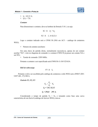 CTC - Centro de Treinamento de Clientes 172
Módulo 1 – Comando e Proteç ão
• In = 42,12 A;
• Ip/In = 7,0;
Contator
Para dimensionar o contator, deve-se lembrar da fórmula 5.18.1, ou seja:
K1 à ne II ≥
K1 à AIe 12,42≥
Logo o contator indicado será o CWM 50 (50A em AC3 – catálogo de contatores
WEG).
• Número de contatos auxiliares
Em uma chave de partida direta, normalmente necessita-se, apenas de um contato
auxiliar “NA”, visto no diagrama de comando ( o contator CWM 50 já possui um contato NA e
um NF);
• Tensão de comando: 220V/60Hz.
Portanto o contator a ser especificado será CWM 50-11-30-V25/63A
Relé de sobrecarga
FT à In
Portanto o relé a ser escolhido pelo catálogo de contatores e relés WEG será o RW67-2D3-
U057 (40...57)/100 A.
Fusíveis F1, F2, F3
n
n
p
p I
I
I
I ×=
Ip = 7,0 x 42,12
Ip = 294,8 ≅ 295 A.
Considerando o tempo de partida TP = 5s, e tomando como base uma curva
característica de um fusível (catálogo de fusíveis WEG), tem-se:
 