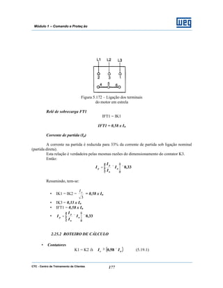 CTC - Centro de Treinamento de Clientes 177
Módulo 1 – Comando e Proteç ão
Figura 5.172 – Ligação dos terminais
do motor em estrela
Relé de sobrecarga FT1
IFT1 = IK1
IFT1 = 0,58 x In
Corrente de partida (Ip)
A corrente na partida é reduzida para 33% da corrente de partida sob ligação nominal
(partida direta).
Esta relação é verdadeira pelas mesmas razões do dimensionamento do contator K3.
Então:
33,0×







×= n
n
p
p I
I
I
I
Resumindo, tem-se:
• IK1 = IK2 =
3
nI
= 0,58 x In
• IK3 = 0,33 x In
• IFT1 = 0,58 x In
• 33,0×







×= n
n
p
p I
I
I
I
2.25.2 ROTEIRO DE CÁLCULO
• Contatores
K1 = K2 à ( )ne II ×≥ 58,0 (5.19.1)
 