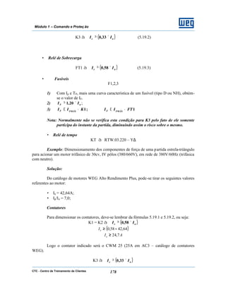 CTC - Centro de Treinamento de Clientes 178
Módulo 1 – Comando e Proteç ão
K3 à ( )ne II ×≥ 33,0 (5.19.2)
• Relé de Sobrecarga
FT1 à ( )ne II ×≥ 58,0 (5.19.3)
• Fusíveis
F1,2,3
1) Com Ip e TP, mais uma curva característica de um fusível (tipo D ou NH), obtém-
se o valor de IF.
2) nF II ×≥ 20,1 ;
3) 1;1 FTIIKII FMÁXFFMÁXF •≤•≤
Nota: Normalmente não se verifica esta condição para K3 pelo fato de ele somente
participa do instante da partida, diminuindo assim o risco sobre o mesmo.
• Relé de tempo
KT à RTW.03.220 – Y∆
Exemplo: Dimensionamento dos componentes de força de uma partida estrela-triângulo
para acionar um motor trifásico de 30cv, IV pólos (380/660V), em rede de 380V/60Hz (trifásica
com neutro).
Solução:
Do catálogo de motores WEG Alto Rendimento Plus, pode-se tirar os seguintes valores
referentes ao motor:
• In = 42,64A;
• Ip/In = 7,0;
Contatores
Para dimensionar os contatores, deve-se lembrar da fórmulas 5.19.1 e 5.19.2, ou seja:
K1 = K2 à ( )ne II ×≥ 58,0
( )64,4258,0 ×≥eI
AIe 7,24≥
Logo o contator indicado será o CWM 25 (25A em AC3 – catálogo de contatores
WEG).
K3 à ( )ne II ×≥ 33,0
 