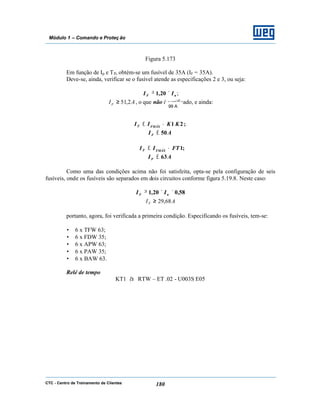 CTC - Centro de Treinamento de Clientes 180
Módulo 1 – Comando e Proteç ão
Figura 5.173
Em função de Ip e TP, obtém-se um fusível de 35A (IF = 35A).
Deve-se, ainda, verificar se o fusível atende as especificações 2 e 3, ou seja:
nF II ×≥ 20,1 ;
AIF 2,51≥ , o que não é verificado, e ainda:
;21 KKII FMÁXF •≤
50AIF ≤
;1FTII FMÁXF •≤
63AIF ≤
Como uma das condições acima não foi satisfeita, opta-se pela configuração de seis
fusíveis, onde os fusíveis são separados em dois circuitos conforme figura 5.19.8. Neste caso:
58,020,1 ××≥ nF II
AIF 68,29≥
portanto, agora, foi verificada a primeira condição. Especificando os fusíveis, tem-se:
• 6 x TFW 63;
• 6 x FDW 35;
• 6 x APW 63;
• 6 x PAW 35;
• 6 x BAW 63.
Relé de tempo
KT1 à RTW – ET .02 - U003S E05
99 A
 