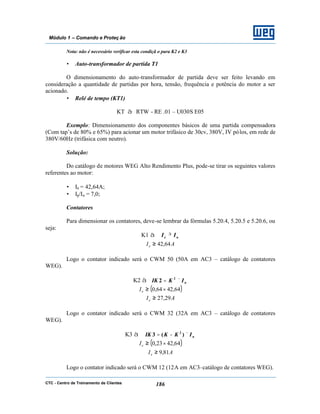 CTC - Centro de Treinamento de Clientes 186
Módulo 1 – Comando e Proteç ão
Nota: não é necessário verificar esta condiçã o para K2 e K3
• Auto-transformador de partida T1
O dimensionamento do auto-transformador de partida deve ser feito levando em
consideração a quantidade de partidas por hora, tensão, frequência e potência do motor a ser
acionado.
• Relé de tempo (KT1)
KT à RTW - RE .01 – U030S E05
Exemplo: Dimensionamento dos componentes básicos de uma partida compensadora
(Com tap’s de 80% e 65%) para acionar um motor trifásico de 30cv, 380V, IV pólos, em rede de
380V/60Hz (trifásica com neutro).
Solução:
Do catálogo de motores WEG Alto Rendimento Plus, pode-se tirar os seguintes valores
referentes ao motor:
• In = 42,64A;
• Ip/In = 7,0;
Contatores
Para dimensionar os contatores, deve-se lembrar da fórmulas 5.20.4, 5.20.5 e 5.20.6, ou
seja:
K1 à ne II ≥
AIe 64,42≥
Logo o contator indicado será o CWM 50 (50A em AC3 – catálogo de contatores
WEG).
K2 à nIKIK ×= 2
2
( )64,4264,0 ×≥eI
AIe 29,27≥
Logo o contator indicado será o CWM 32 (32A em AC3 – catálogo de contatores
WEG).
K3 à nIKKIK ×−= )(3 2
( )64,4223,0 ×≥eI
AIe 81,9≥
Logo o contator indicado será o CWM 12 (12A em AC3–catálogo de contatores WEG).
 