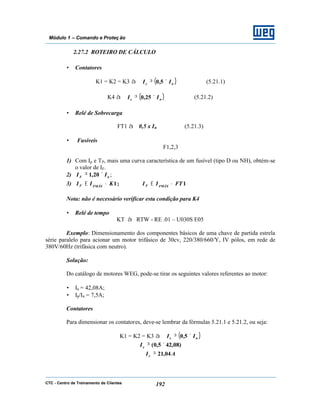 CTC - Centro de Treinamento de Clientes 192
Módulo 1 – Comando e Proteç ão
2.27.2 ROTEIRO DE CÁLCULO
• Contatores
K1 = K2 = K3 à ( )ne II ×≥ 5,0 (5.21.1)
K4 à ( )ne II ×≥ 25,0 (5.21.2)
• Relé de Sobrecarga
FT1 à 0,5 x In (5.21.3)
• Fusíveis
F1,2,3
1) Com Ip e TP, mais uma curva característica de um fusível (tipo D ou NH), obtém-se
o valor de IF.
2) nF II ×≥ 20,1 ;
3) 1;1 FTIIKII FMÁXFFMÁXF •≤•≤
Nota: não é necessário verificar esta condição para K4
• Relé de tempo
KT à RTW - RE .01 – U030S E05
Exemplo: Dimensionamento dos componentes básicos de uma chave de partida estrela
série paralelo para acionar um motor trifásico de 30cv, 220/380/660/Y, IV pólos, em rede de
380V/60Hz (trifásica com neutro).
Solução:
Do catálogo de motores WEG, pode-se tirar os seguintes valores referentes ao motor:
• In = 42,08A;
• Ip/In = 7,5A;
Contatores
Para dimensionar os contatores, deve-se lembrar da fórmulas 5.21.1 e 5.21.2, ou seja:
K1 = K2 = K3 à ( )ne II ×≥ 5,0
)08,425,0( ×≥eI
AIe 04,21≥
 