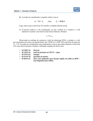 CTC - Centro de Treinamento de Clientes 20
Módulo 1 – Comando e Proteç ão
b) Levando em consideração o segundo critério, tem-se:
nF II ×≥ 2,1 , logo, AIF 56,16≥
Logo, nota-se que o fusível de 35A satisfaz a condição descrita acima.
c) O terceiro critério é o de coordenação, ou seja, verificar se o contator e o relé
admitem (“aceitam”) este fusível como fusível máximo. Portanto:
FmáxF II ≤
Observando no catálogo de contatores e relés de sobrecarga WEG, o contator e o relé
que acionariam este motor, em partida direta, são: CWM 18 e o RW 27D, com faixa de ajuste de
11...17A. Levando em consideração estes componentes, nota-se que ambos admitem o fusível de
35A como fusível máximo. Portanto a definição completa do fusível será:
• 03 FDW 35; (fusível)
• 03 APW 63; (anel de proteção ou CPF 63 – capa)
• 03 TFW 63; (tampa)
• 03 PAW 35; (parafuso de ajuste)
• 03 BAW 63. (base com adaptador para fixação rápida em trilho ou BSW –
sem adaptador para trilho)
 
