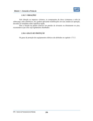 CTC - Centro de Treinamento de Clientes 206
Módulo 1 – Comando e Proteç ão
2.30.5 VIBRAÇÕES
Sob vibração ou impactos violentos, os componentes da chave (contatores e relés de
sobrecarga, relés eletrônicos, etc), podem apresentar modificações em seus estados de operação,
devendo ser instalados sobre superfície rígida.
Para a fixação de painéis (chaves) em paredes de alvenaria ou diretamente no piso,
recomenda-se que estes seja rigidamente chumbados.
2.30.6 GRAUS DE PROTEÇÃO
Os graus de proteção dos equipamentos elétricos são definidos no capítulo 1.7.5.1.
 