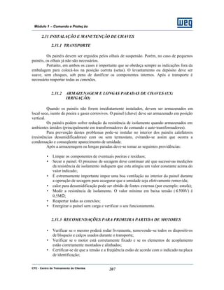 CTC - Centro de Treinamento de Clientes 207
Módulo 1 – Comando e Proteç ão
2.31 INSTALAÇÃO E MANUTENÇÃO DE CHAVES
2.31.1 TRANSPORTE
Os painéis devem ser erguidos pelos olhais de suspensão. Porém, no caso de pequenos
painéis, os olhais já não são necessários.
Portanto, em ambos os casos é importante que se obedeça sempre as indicações fora da
embalagem para colocá-los na posição correta (setas). O levantamento ou depósito deve ser
suave, sem choques, sob pena de danificar os componentes internos. Após o transporte é
necessário reapertar todas as conexões.
2.31.2 ARMAZENAGEM E LONGAS PARADAS DE CHAVES (EX:
IRRIGAÇÃO)
Quando os painéis não forem imediatamente instalados, devem ser armazenados em
local seco, isento de poeira e gases corrosivos. O painel (chave) deve ser armazenado em posição
vertical.
Os painéis podem sofrer redução da resistência de isolamento quando armazenados em
ambientes úmidos (principalmente em transformadores de comando e auto-transformadores).
Para prevenção destes problemas pode-se instalar no interior dos painéis calefatores
(resistências desumidificadoras) com ou sem termostato, evitando-se assim que ocorra a
condensação e conseqüente aparecimento de umidade.
Após a armazenagem ou longas paradas deve-se tomar as seguintes providências:
• Limpar os componentes de eventuais poeiras e resíduos;
• Secar o painel. O processo de secagem deve continuar até que sucessivas medições
da resistência de isolamento indiquem que esta atingiu um valor constante acima do
valor indicado;
• É extremamente importante impor uma boa ventilação no interior do painel durante
a operação de secagem para assegurar que a umidade seja efetivamente removida;
• calor para desumidificação pode ser obtido de fontes externas (por exemplo: estufa);
• Medir a resistência de isolamento. O valor mínimo em baixa tensão (≤ 500V) é
0,5MΩ;
• Reapertar todas as conexões;
• Energizar o painel sem carga e verificar o seu funcionamento.
2.31.3 RECOMENDAÇÕES PARA PRIMEIRA PARTIDA DE MOTORES
• Verificar se o mesmo poderá rodar livremente, removendo-se todos os dispositivos
de bloqueio e calços usados durante o transporte;
• Verificar se o motor está corretamente fixado e se os elementos de acoplamento
estão corretamente montados e alinhados;
• Certificar-se de que a tensão e a freqüência estão de acordo com o indicado na placa
de identificação;
 