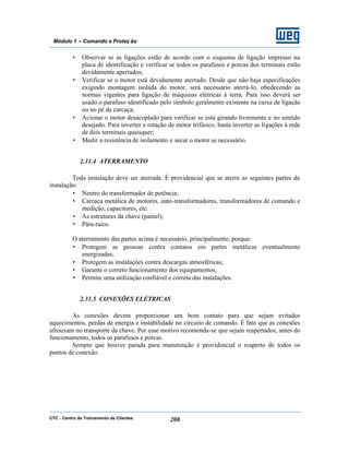 CTC - Centro de Treinamento de Clientes 208
Módulo 1 – Comando e Proteç ão
• Observar se as ligações estão de acordo com o esquema de ligação impresso na
placa de identificação e verificar se todos os parafusos e porcas dos terminais estão
devidamente apertados;
• Verificar se o motor está devidamente aterrado. Desde que não haja especificações
exigindo montagem isolada do motor, será necessário aterrá-lo, obedecendo as
normas vigentes para ligação de máquinas elétricas à terra. Para isso deverá ser
usado o parafuso identificado pelo símbolo geralmente existente na caixa de ligação
ou no pé da carcaça;
• Acionar o motor desacoplado para verificar se está girando livremente e no sentido
desejado. Para inverter a rotação de motor trifásico, basta inverter as ligações à rede
de dois terminais quaisquer;
• Medir a resistência de isolamento e secar o motor se necessário.
2.31.4 ATERRAMENTO
Toda instalação deve ser aterrada. É providencial que se aterre as seguintes partes da
instalação:
• Neutro do transformador de potência;
• Carcaça metálica de motores, auto-transformadores, transformadores de comando e
medição, capacitores, etc.
• As estruturas da chave (painel);
• Pára-raios.
O aterramento das partes acima é necessário, principalmente, porque:
• Protegem as pessoas contra contatos em partes metálicas eventualmente
energizadas;
• Protegem as instalações contra descargas atmosféricas;
• Garante o correto funcionamento dos equipamentos;
• Permite uma utilização confiável e correta das instalações.
2.31.5 CONEXÕES ELÉTRICAS
As conexões devem proporcionar um bom contato para que sejam evitados
aquecimentos, perdas de energia e instabilidade no circuito de comando. É fato que as conexões
afrouxam no transporte da chave. Por esse motivo recomenda-se que sejam reapertados, antes do
funcionamento, todos os parafusos e porcas.
Sempre que houver parada para manutenção é providencial o reaperto de todos os
pontos de conexão.
 