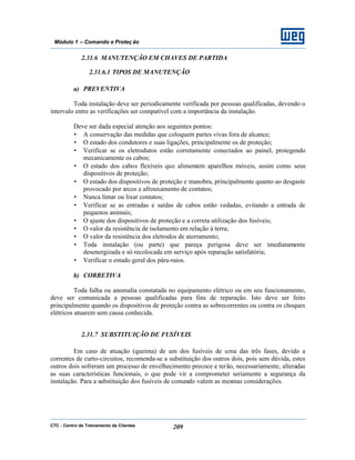 CTC - Centro de Treinamento de Clientes 209
Módulo 1 – Comando e Proteç ão
2.31.6 MANUTENÇÃO EM CHAVES DE PARTIDA
2.31.6.1 TIPOS DE MANUTENÇÃO
a) PREVENTIVA
Toda instalação deve ser periodicamente verificada por pessoas qualificadas, devendo o
intervalo entre as verificações ser compatível com a importância da instalação.
Deve ser dada especial atenção aos seguintes pontos:
• A conservação das medidas que coloquem partes vivas fora de alcance;
• O estado dos condutores e suas ligações, principalmente os de proteção;
• Verificar se os eletrodutos estão corretamente conectados ao painel, protegendo
mecanicamente os cabos;
• O estado dos cabos flexíveis que alimentem aparelhos móveis, assim como seus
dispositivos de proteção;
• O estado dos dispositivos de proteção e manobra, principalmente quanto ao desgaste
provocado por arcos e afrouxamento de contatos;
• Nunca limar ou lixar contatos;
• Verificar se as entradas e saídas de cabos estão vedadas, evitando a entrada de
pequenos animais;
• O ajuste dos dispositivos de proteção e a correta utilização dos fusíveis;
• O valor da resistência de isolamento em relação à terra;
• O valor da resistência dos eletrodos de aterramento;
• Toda instalação (ou parte) que pareça perigosa deve ser imediatamente
desenergizada e só recolocada em serviço após reparação satisfatória;
• Verificar o estado geral dos pára-raios.
b) CORRETIVA
Toda falha ou anomalia constatada no equipamento elétrico ou em seu funcionamento,
deve ser comunicada a pessoas qualificadas para fins de reparação. Isto deve ser feito
principalmente quando os dispositivos de proteção contra as sobrecorrentes ou contra os choques
elétricos atuarem sem causa conhecida.
2.31.7 SUBSTITUIÇÃO DE FUSÍVEIS
Em caso de atuação (queima) de um dos fusíveis de uma das três fases, devido a
correntes de curto-circuitos, recomenda-se a substituição dos outros dois, pois sem dúvida, estes
outros dois sofreram um processo de envelhecimento precoce e terão, necessariamente, alteradas
as suas características funcionais, o que pode vir a comprometer seriamente a segurança da
instalação. Para a substituição dos fusíveis de comando valem as mesmas considerações.
 