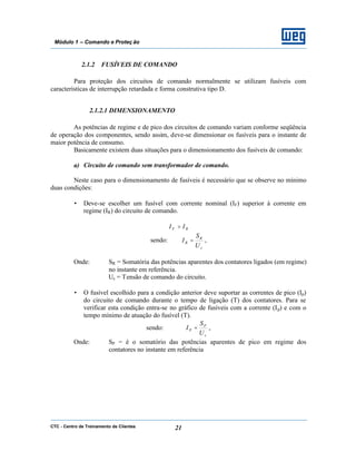 CTC - Centro de Treinamento de Clientes 21
Módulo 1 – Comando e Proteç ão
2.1.2 FUSÍVEIS DE COMANDO
Para proteção dos circuitos de comando normalmente se utilizam fusíveis com
características de interrupção retardada e forma construtiva tipo D.
2.1.2.1 DIMENSIONAMENTO
As potências de regime e de pico dos circuitos de comando variam conforme seqüência
de operação dos componentes, sendo assim, deve-se dimensionar os fusíveis para o instante de
maior potência de consumo.
Basicamente existem duas situações para o dimensionamento dos fusíveis de comando:
a) Circuito de comando sem transformador de comando.
Neste caso para o dimensionamento de fusíveis é necessário que se observe no mínimo
duas condições:
• Deve-se escolher um fusível com corrente nominal (IF) superior à corrente em
regime (IR) do circuito de comando.
RF II >
sendo:
c
R
R
U
S
I = ,
Onde: SR = Somatória das potências aparentes dos contatores ligados (em regime)
no instante em referência.
Uc = Tensão de comando do circuito.
• O fusível escolhido para a condição anterior deve suportar as correntes de pico (Ip)
do circuito de comando durante o tempo de ligação (T) dos contatores. Para se
verificar esta condição entra-se no gráfico de fusíveis com a corrente (Ip) e com o
tempo mínimo de atuação do fusível (T).
sendo:
c
P
P
U
S
I = ,
Onde: SP = é o somatório das potências aparentes de pico em regime dos
contatores no instante em referência
 