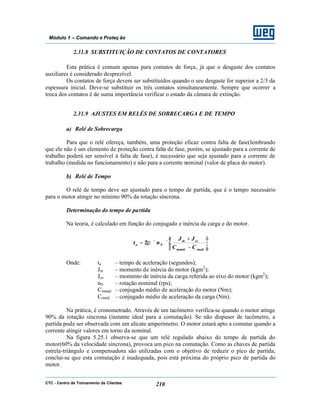 CTC - Centro de Treinamento de Clientes 210
Módulo 1 – Comando e Proteç ão
2.31.8 SUBSTITUIÇÃO DE CONTATOS DE CONTATORES
Esta prática é comum apenas para contatos de força, já que o desgaste dos contatos
auxiliares é considerado desprezível.
Os contatos de força devem ser substituídos quando o seu desgaste for superior a 2/3 da
espessura inicial. Deve-se substituir os três contatos simultaneamente. Sempre que ocorrer a
troca dos contatos é de suma importância verificar o estado da câmara de extinção.
2.31.9 AJUSTES EM RELÉS DE SOBRECARGA E DE TEMPO
a) Relé de Sobrecarga
Para que o relé ofereça, também, uma proteção eficaz contra falta de fase(lembrando
que ele não é um elemento de proteção contra falta de fase, porém, se ajustado para a corrente de
trabalho poderá ser sensível à falta de fase), é necessário que seja ajustado para a corrente de
trabalho (medida no funcionamento) e não para a corrente nominal (valor de placa do motor).
b) Relé de Tempo
O relé de tempo deve ser ajustado para o tempo de partida, que é o tempo necessário
para o motor atingir no mínimo 90% da rotação síncrona.
Determinação do tempo de partida
Na teoria, é calculado em função do conjugado e inércia da carga e do motor.






−
+
××=
rmédmméd
cem
Na
CC
JJ
nt π2
Onde: ta – tempo de aceleração (segundos);
Jm – momento de inércia do motor (kgm2
);
Jce – momento de inércia da carga referida ao eixo do motor (kgm2
);
nN – rotação nominal (rps);
Cmméd – conjugado médio de aceleração do motor (Nm);
Crméd – conjugado médio de aceleração da carga (Nm).
Na prática, é cronometrado. Através de um tacômetro verifica-se quando o motor atinge
90% da rotação síncrona (instante ideal para a comutação). Se não dispuser de tacômetro, a
partida pode ser observada com um alicate amperímetro. O motor estará apto a comutar quando a
corrente atingir valores em torno da nominal.
Na figura 5.25.1 observa-se que um relé regulado abaixo do tempo de partida do
motor(60% da velocidade síncrona), provoca um pico na comutação. Como as chaves de partida
estrela-triângulo e compensadora são utilizadas com o objetivo de reduzir o pico de partida,
conclui-se que esta comutação é inadequada, pois está próxima do próprio pico de partida do
motor.
 