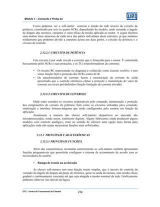 CTC - Centro de Treinamento de Clientes 214
Módulo 1 – Comando e Proteç ão
Como podemos ver a soft-starter controla a tensão da rede através do circuito de
potência, constituído por seis ou quatro SCRs, dependendo do modelo, onde variando o ângulo
de disparo dos mesmos, variamos o valor eficaz de tensão aplicada ao motor. A seguir faremos
uma análise mais atenciosa de cada uma das partes individuais desta estrutura, já que notamos
nitidamente que podemos dividir a estrutura acima em duas partes, o circuito de potência e o
circuito de controle.
2.32.2.1 CIRCUITO DE POTÊNCIA
Este circuito é por onde circula a corrente que é fornecida para o motor. É constituída
basicamente pelos SCRs e suas proteções, e os TCs (transformadores de corrente).
• O circuito RC representado no diagrama é conhecido como circuito snubber, e tem
como função fazer a proteção dos SCRs contra dv/dt.
• Os transformadores de corrente fazem a monitoração da corrente de saída
permitindo que o controle eletrônico efetue a proteção e manutenção do valor de
corrente em níveis pré-definidos (função limitação de corrente ativada).
2.32.2.2 CIRCUITO DE CONTROLE
Onde estão contidos os circuitos responsáveis pelo comando, monitoração e proteção
dos componentes do circuito de potência, bem como os circuitos utilizados para comando,
sinalização e interface homem-máquina que serão configurados pelo usuário em função da
aplicação.
Atualmente a maioria das chaves soft-starters disponíveis no mercado são
microprocessadas, sendo assim, totalmente digitais. Alguns fabricantes ainda produzem alguns
modelos com controle analógico, mais no sentido de oferecer uma opção mais barata para
aplicações onde não sejam necessárias funções mais sofisticadas.
2.32.3 PRINCIPAIS CARACTERÍSTICAS
2.32.3.1 PRINCIPAIS FUNÇÕES
Além das características mostradas anteriormente as soft-starters também apresentam
funções programáveis que permitirão configurar o sistema de acionamento de acordo com as
necessidades do usuário.
• Rampa de tensão na aceleração
As chaves soft-starters tem uma função muito simples, que é através do controle da
variação do ângulo de disparo da ponte de tiristores, gerar na saída da mesma, uma tensão eficaz
gradual e continuamente crescente até que seja atingida a tensão nominal da rede. Graficamente
podemos observar isto através da figura.
 