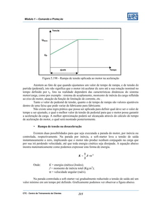 CTC - Centro de Treinamento de Clientes 215
Módulo 1 – Comando e Proteç ão
Figura 5.198 - Rampa de tensão aplicada ao motor na aceleração
Atentem ao fato de que quando ajustamos um valor de tempo de rampa, e de tensão de
partida (pedestal), isto não significa que o motor irá acelerar de zero até a sua rotação nominal no
tempo definido por ta. Isto na realidade dependerá das características dinâmicas do sistema
motor/carga, como por exemplo : sistema de acoplamento, momento de inércia da carga refletida
ao eixo do motor, atuação da função de limitação de corrente, etc .
Tanto o valor do pedestal de tensão, quanto o de tempo de rampa são valores ajustáveis
dentro de uma faixa que pode variar de fabricante para fabricante.
Não existe uma regra prática que possa ser aplicada para definir qual deve ser o valor de
tempo a ser ajustado, e qual o melhor valor de tensão de pedestal para que o motor possa garantir
a aceleração da carga. A melhor aproximação poderá ser alcançada através do cálculo do tempo
de aceleração do motor, o qual será mostrado posteriormente.
• Rampa de tensão na desaceleração
Existem duas possibilidades para que seja executada a parada do motor, por inércia ou
controlada, respectivamente. Na parada por inércia, a soft-starter leva a tensão de saída
instantaneamente a zero, implicando que o motor não produz nenhum conjugado na carga que
por sua irá perdendo velocidade, até que toda energia cinética seja dissipada. A equação abaixo
mostra matematicamente como podemos expressar esta forma de energia.
2
2
1
ω⋅= JK
Onde: K = energia cinética (Joules);
J = momento de inércia total (Kg.m2
);
ω = velocidade angular (rad/s).
Na parada controlada a soft-starter vai gradualmente reduzindo a tensão de saída até um
valor mínimo em um tempo pré definido. Graficamente podemos ver observar a figura abaixo.
Tensão
Tempoajuste
UNom
UP
 